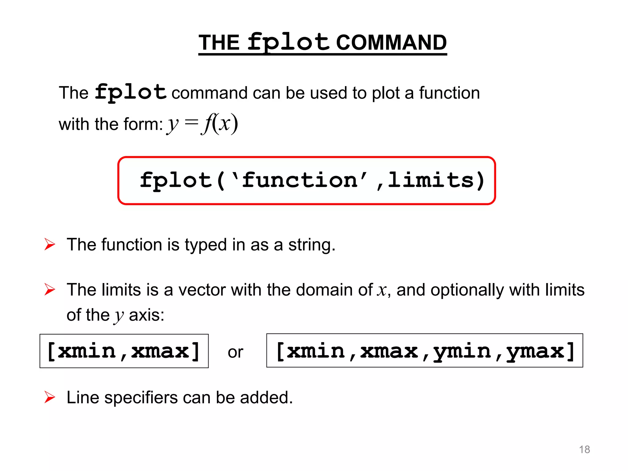 THE fplot COMMAND
fplot(‘function’,limits)
The fplot command can be used to plot a function
with the form: y = f(x)
 The function is typed in as a string.
 The limits is a vector with the domain of x, and optionally with limits
of the y axis:
[xmin,xmax] or [xmin,xmax,ymin,ymax]
 Line specifiers can be added.
18
 