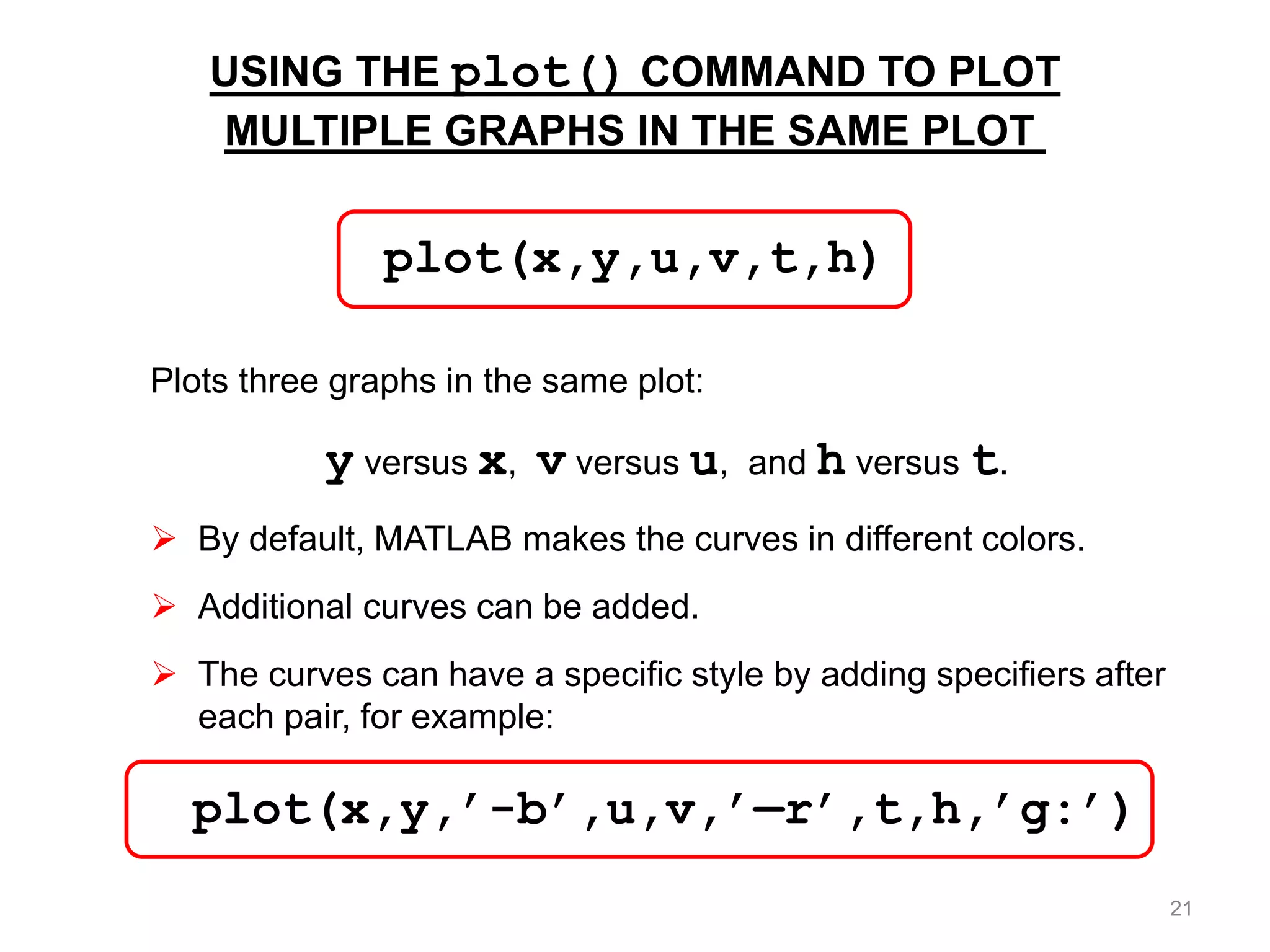 USING THE plot() COMMAND TO PLOT
MULTIPLE GRAPHS IN THE SAME PLOT
Plots three graphs in the same plot:
y versus x, v versus u, and h versus t.
 By default, MATLAB makes the curves in different colors.
 Additional curves can be added.
 The curves can have a specific style by adding specifiers after
each pair, for example:
plot(x,y,u,v,t,h)
plot(x,y,’-b’,u,v,’—r’,t,h,’g:’)
21
 