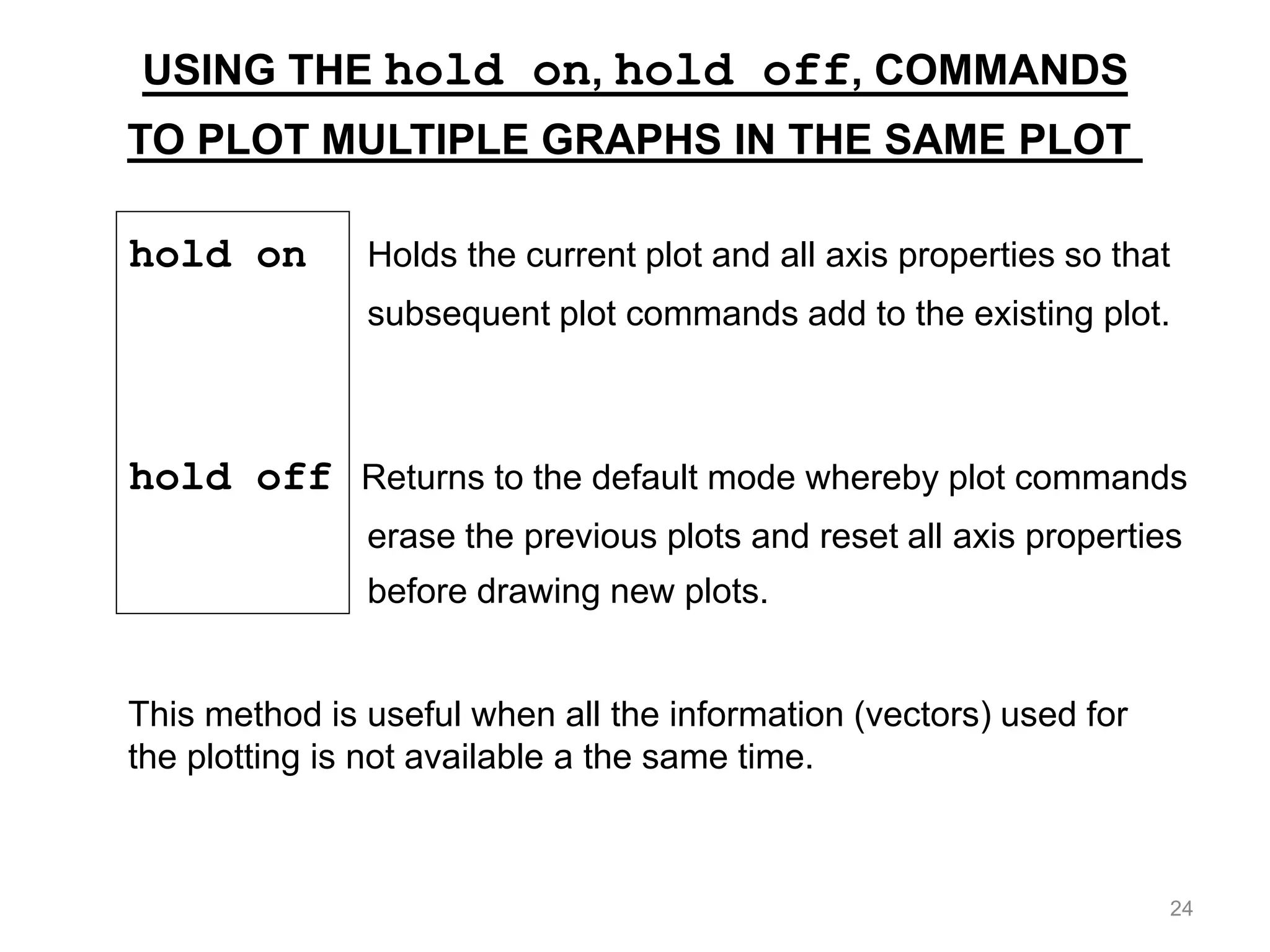 hold on Holds the current plot and all axis properties so that
subsequent plot commands add to the existing plot.
hold off Returns to the default mode whereby plot commands
erase the previous plots and reset all axis properties
before drawing new plots.
USING THE hold on, hold off, COMMANDS
TO PLOT MULTIPLE GRAPHS IN THE SAME PLOT
This method is useful when all the information (vectors) used for
the plotting is not available a the same time.
24
 