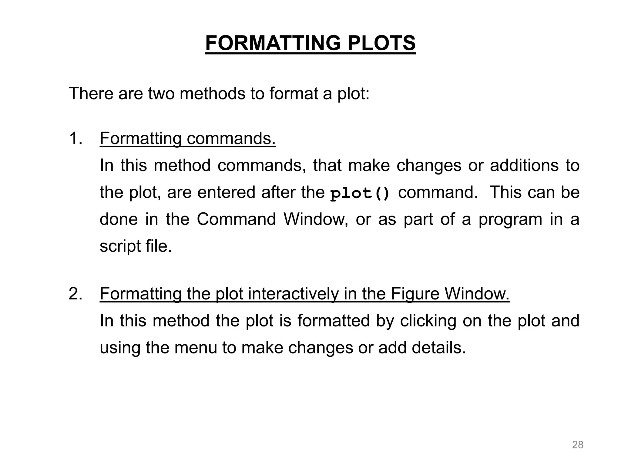 FORMATTING PLOTS
There are two methods to format a plot:
1. Formatting commands.
In this method commands, that make changes or additions to
the plot, are entered after the plot() command. This can be
done in the Command Window, or as part of a program in a
script file.
2. Formatting the plot interactively in the Figure Window.
In this method the plot is formatted by clicking on the plot and
using the menu to make changes or add details.
28
 
