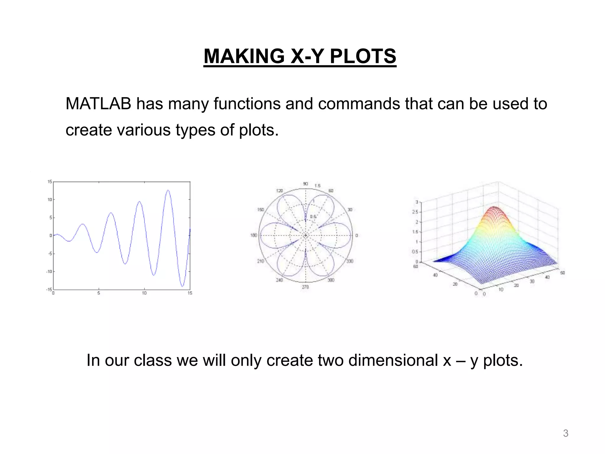 MAKING X-Y PLOTS
MATLAB has many functions and commands that can be used to
create various types of plots.
In our class we will only create two dimensional x – y plots.
3
 