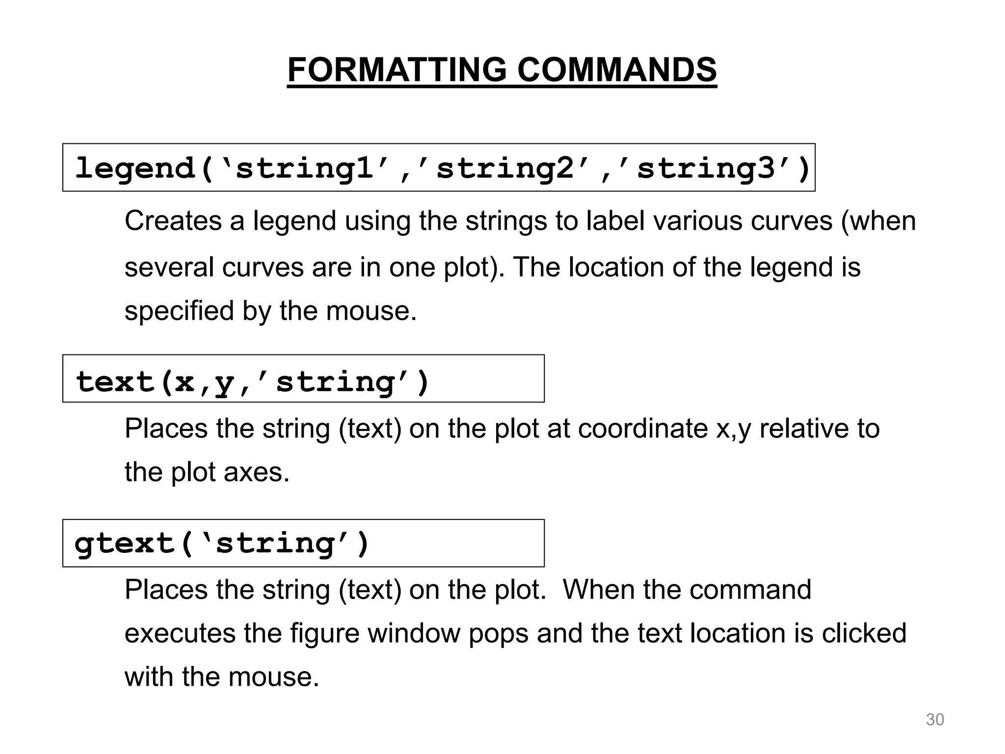 FORMATTING COMMANDS
legend(‘string1’,’string2’,’string3’)
Creates a legend using the strings to label various curves (when
several curves are in one plot). The location of the legend is
specified by the mouse.
text(x,y,’string’)
Places the string (text) on the plot at coordinate x,y relative to
the plot axes.
gtext(‘string’)
Places the string (text) on the plot. When the command
executes the figure window pops and the text location is clicked
with the mouse.
30
 