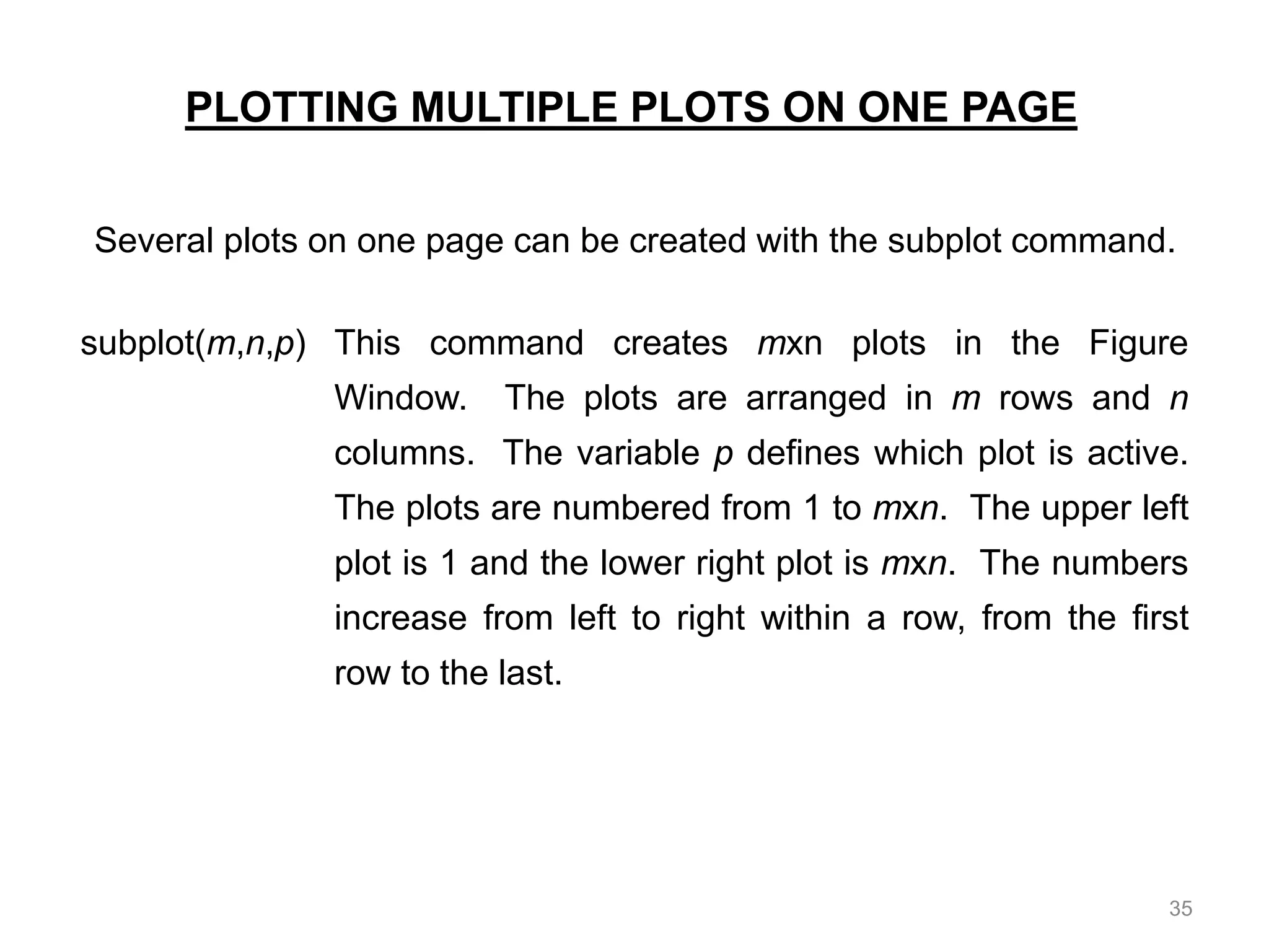PLOTTING MULTIPLE PLOTS ON ONE PAGE
Several plots on one page can be created with the subplot command.
subplot(m,n,p) This command creates mxn plots in the Figure
Window. The plots are arranged in m rows and n
columns. The variable p defines which plot is active.
The plots are numbered from 1 to mxn. The upper left
plot is 1 and the lower right plot is mxn. The numbers
increase from left to right within a row, from the first
row to the last.
35
 