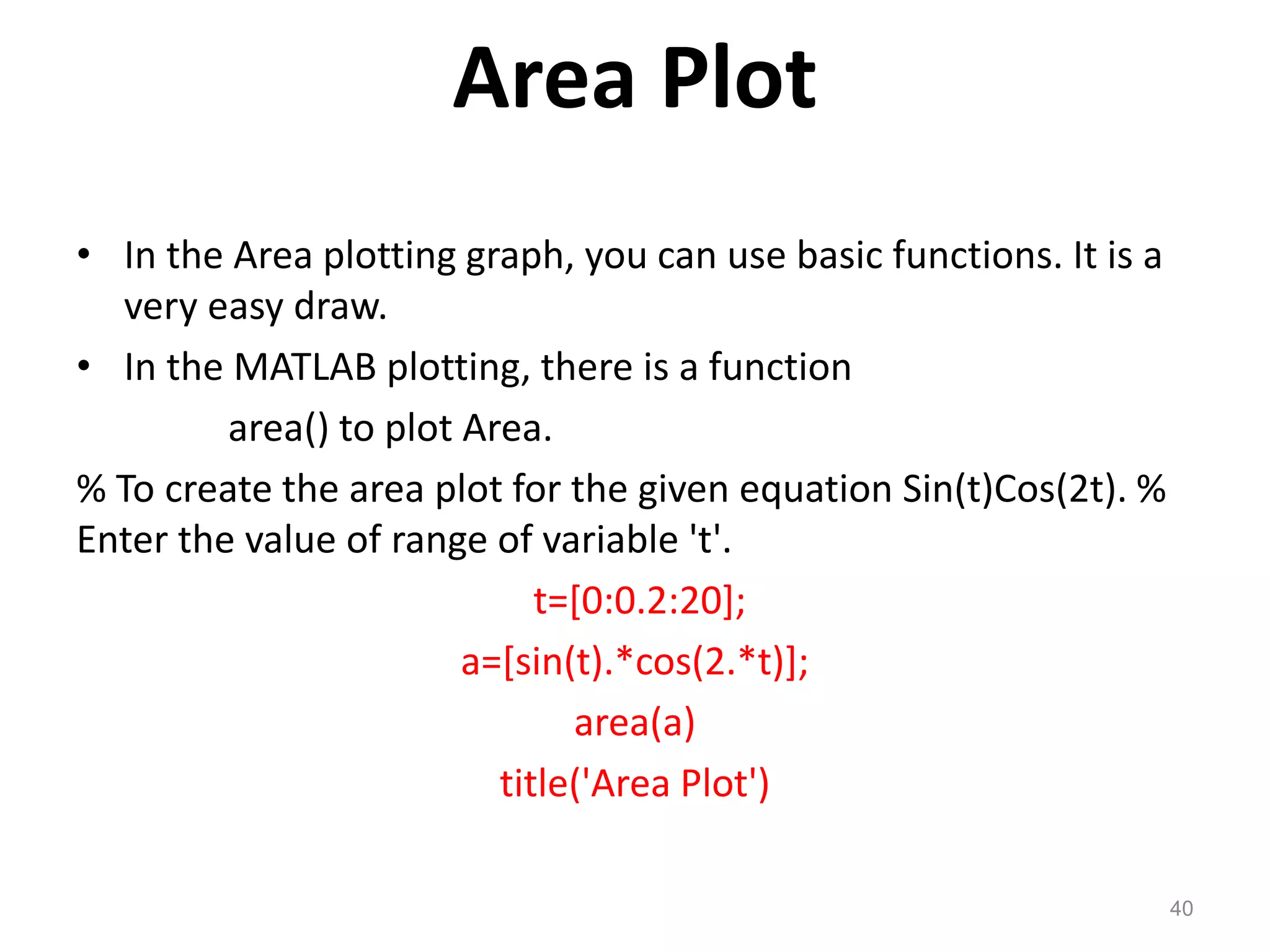 Area Plot
• In the Area plotting graph, you can use basic functions. It is a
very easy draw.
• In the MATLAB plotting, there is a function
area() to plot Area.
% To create the area plot for the given equation Sin(t)Cos(2t). %
Enter the value of range of variable 't'.
t=[0:0.2:20];
a=[sin(t).*cos(2.*t)];
area(a)
title('Area Plot')
40
 