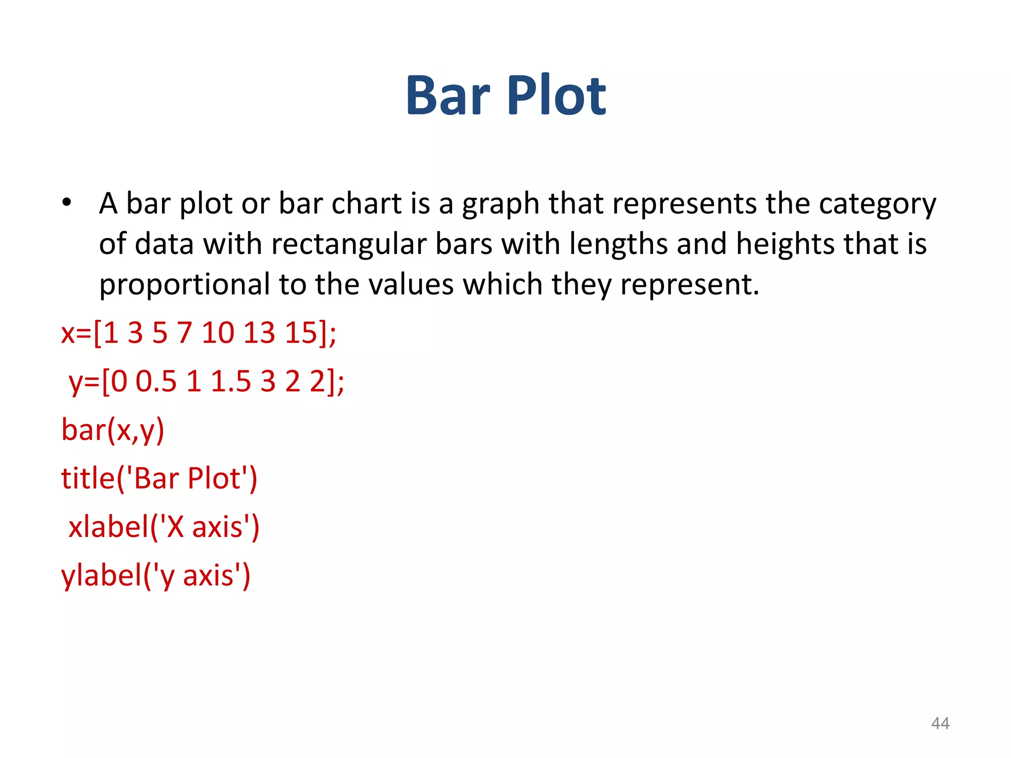 Bar Plot
• A bar plot or bar chart is a graph that represents the category
of data with rectangular bars with lengths and heights that is
proportional to the values which they represent.
x=[1 3 5 7 10 13 15];
y=[0 0.5 1 1.5 3 2 2];
bar(x,y)
title('Bar Plot')
xlabel('X axis')
ylabel('y axis')
44
 