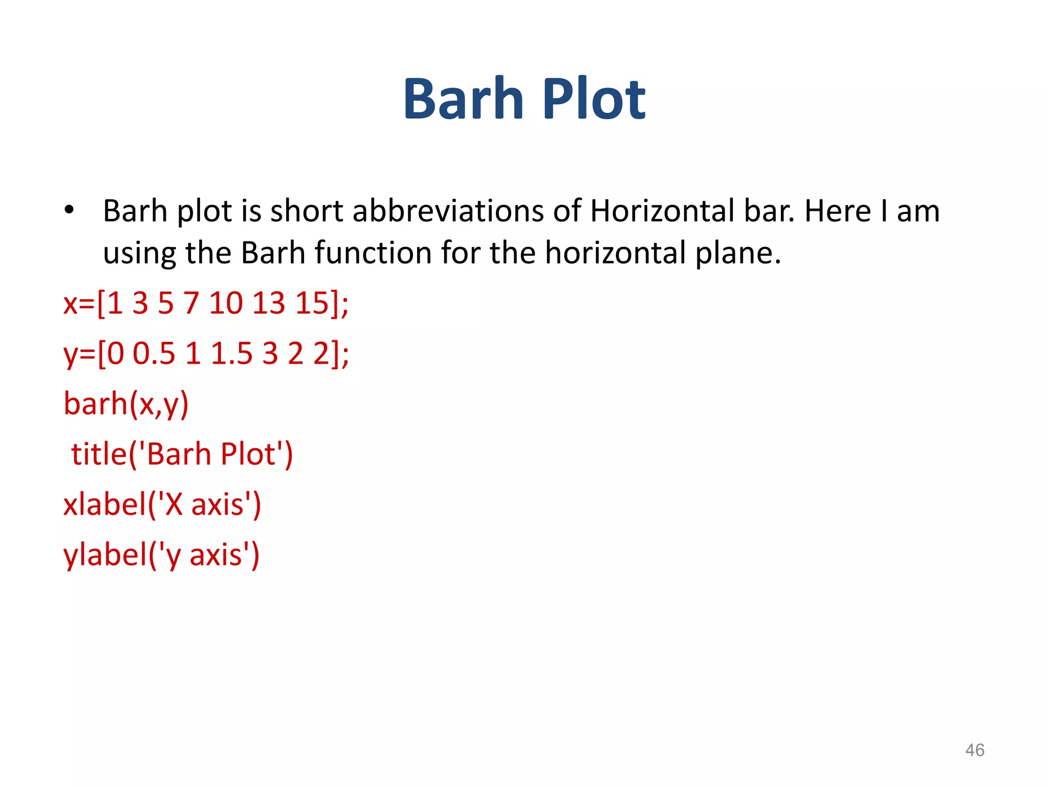 Barh Plot
• Barh plot is short abbreviations of Horizontal bar. Here I am
using the Barh function for the horizontal plane.
x=[1 3 5 7 10 13 15];
y=[0 0.5 1 1.5 3 2 2];
barh(x,y)
title('Barh Plot')
xlabel('X axis')
ylabel('y axis')
46
 