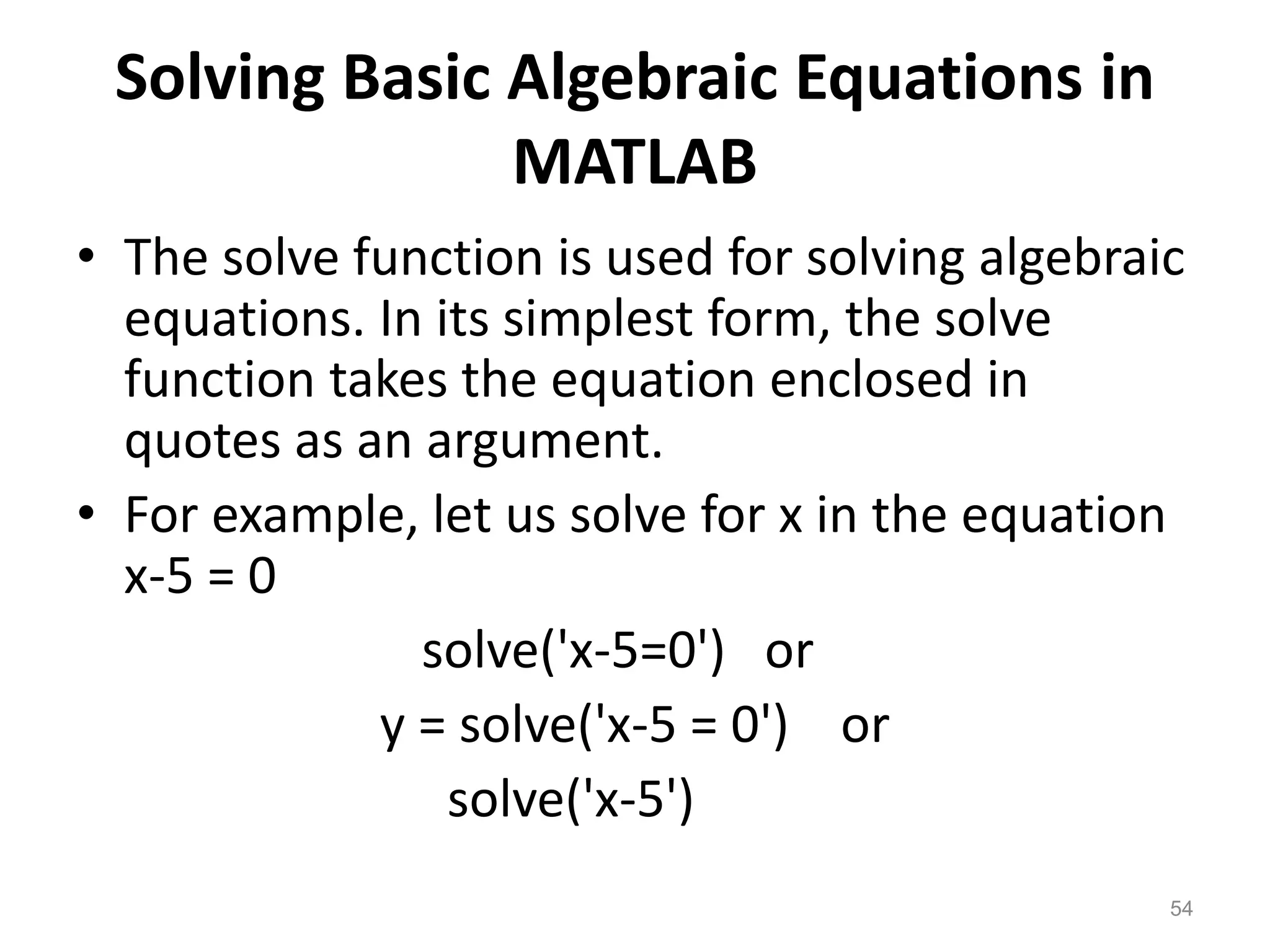 Solving Basic Algebraic Equations in
MATLAB
• The solve function is used for solving algebraic
equations. In its simplest form, the solve
function takes the equation enclosed in
quotes as an argument.
• For example, let us solve for x in the equation
x-5 = 0
solve('x-5=0') or
y = solve('x-5 = 0') or
solve('x-5')
54
 