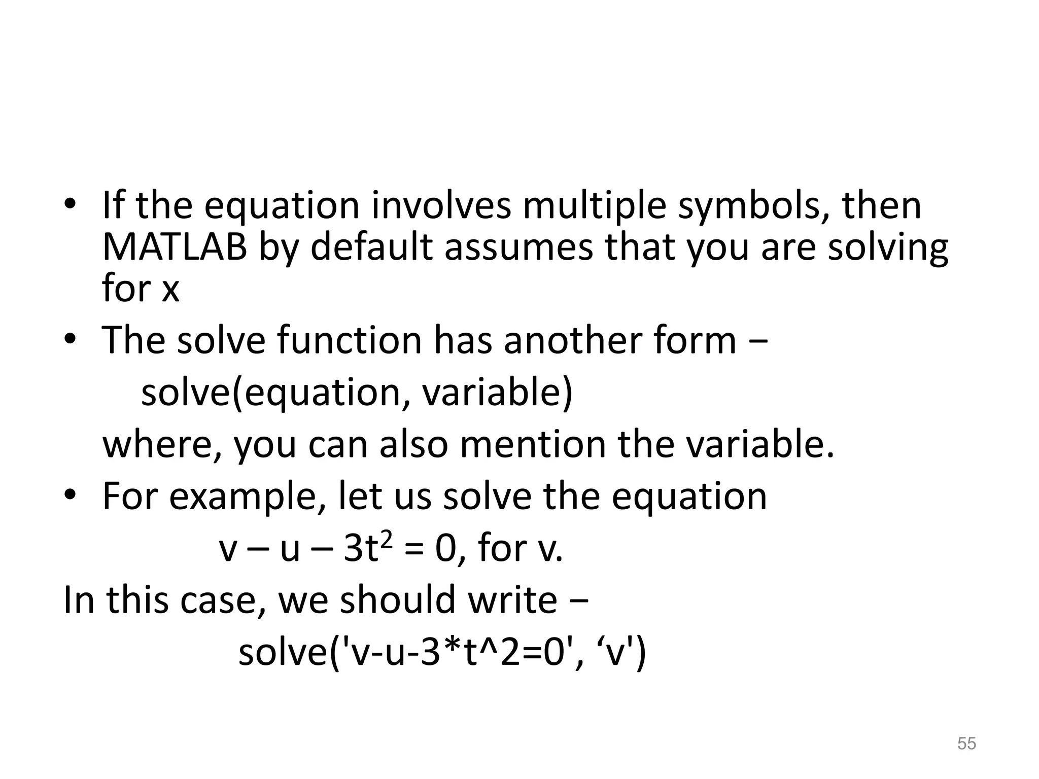 • If the equation involves multiple symbols, then
MATLAB by default assumes that you are solving
for x
• The solve function has another form −
solve(equation, variable)
where, you can also mention the variable.
• For example, let us solve the equation
v – u – 3t2 = 0, for v.
In this case, we should write −
solve('v-u-3*t^2=0', ‘v')
55
 