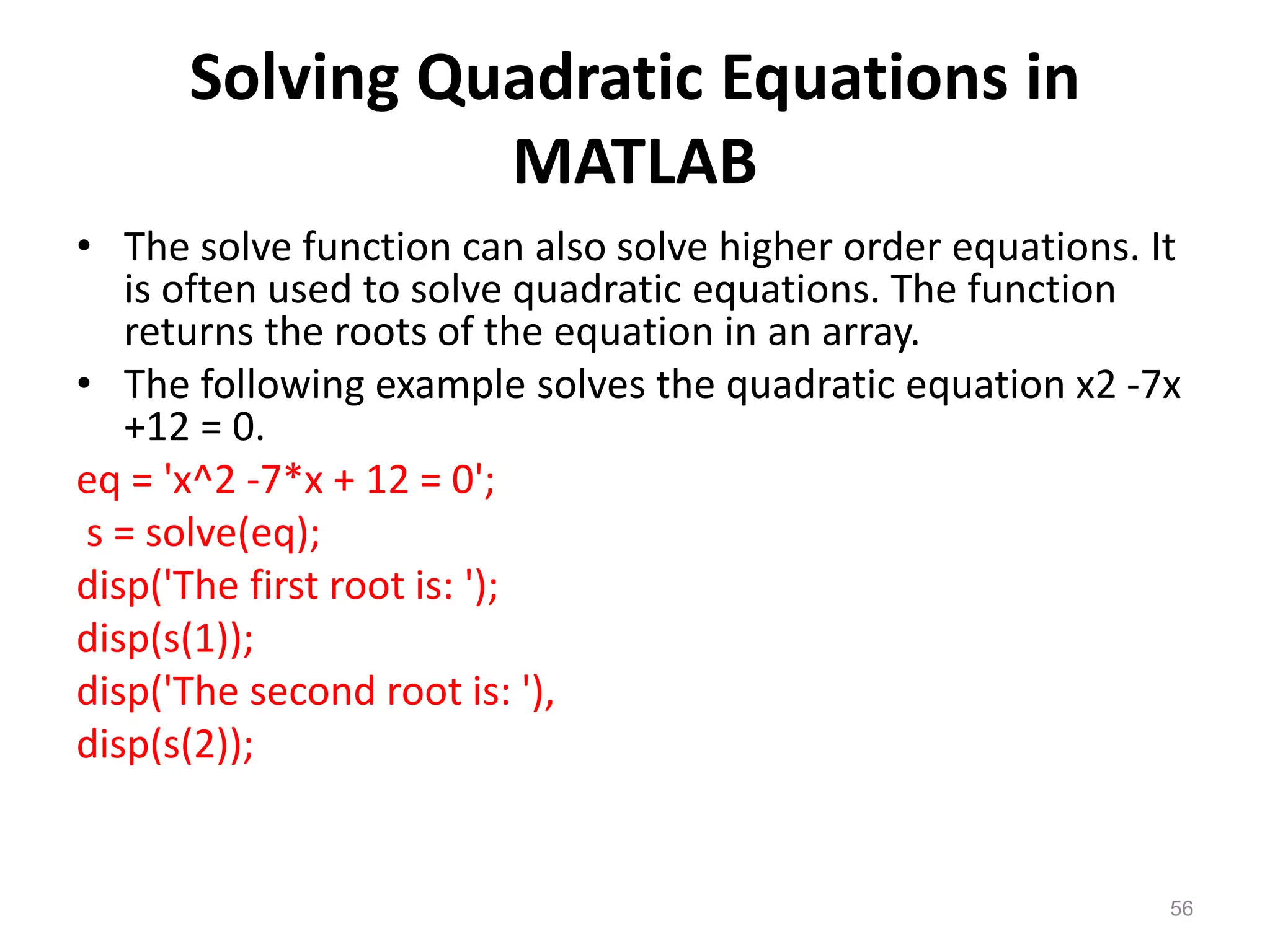 Solving Quadratic Equations in
MATLAB
• The solve function can also solve higher order equations. It
is often used to solve quadratic equations. The function
returns the roots of the equation in an array.
• The following example solves the quadratic equation x2 -7x
+12 = 0.
eq = 'x^2 -7*x + 12 = 0';
s = solve(eq);
disp('The first root is: ');
disp(s(1));
disp('The second root is: '),
disp(s(2));
56
 