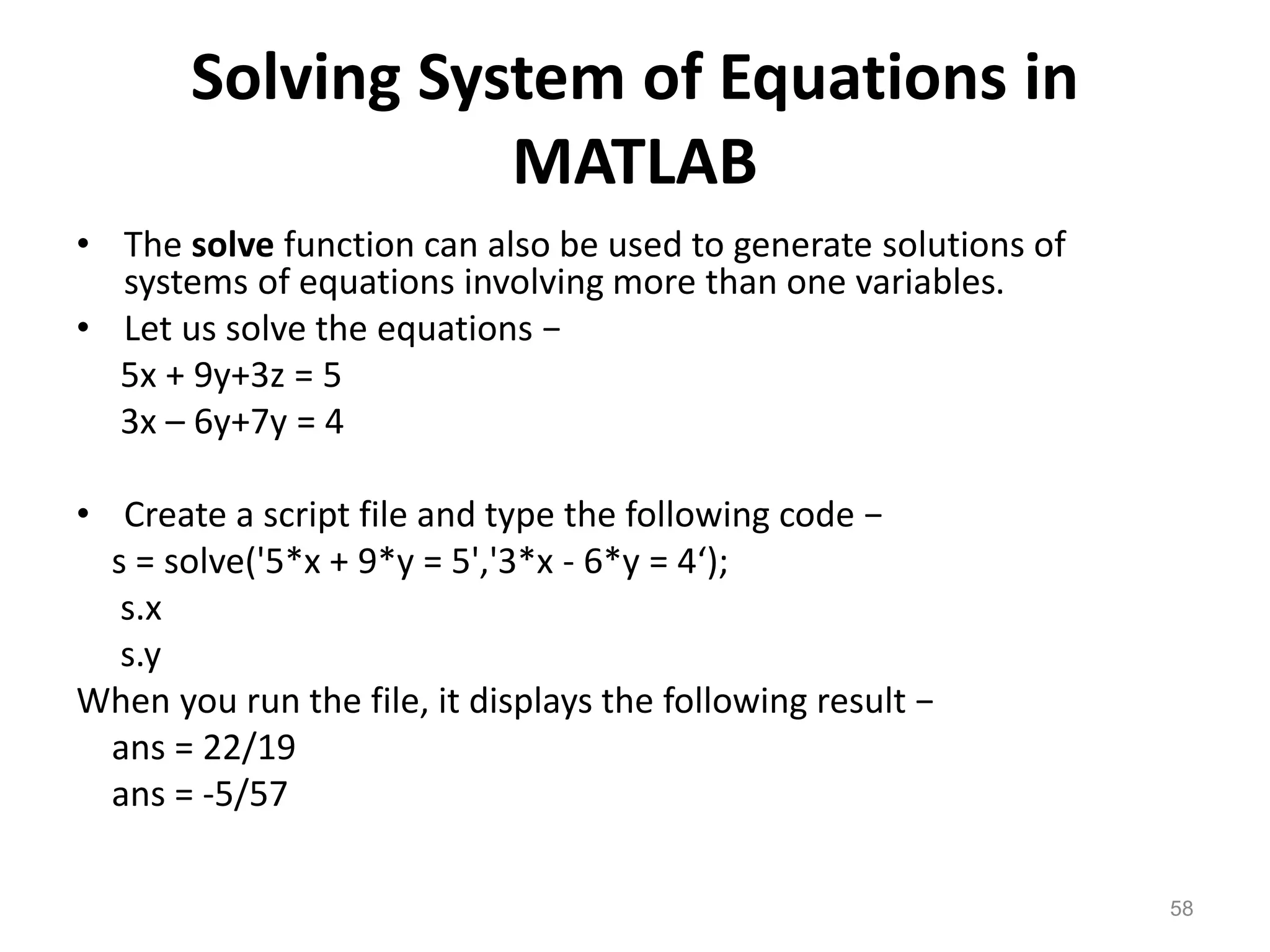 Solving System of Equations in
MATLAB
• The solve function can also be used to generate solutions of
systems of equations involving more than one variables.
• Let us solve the equations −
5x + 9y+3z = 5
3x – 6y+7y = 4
• Create a script file and type the following code −
s = solve('5*x + 9*y = 5','3*x - 6*y = 4‘);
s.x
s.y
When you run the file, it displays the following result −
ans = 22/19
ans = -5/57
58
 
