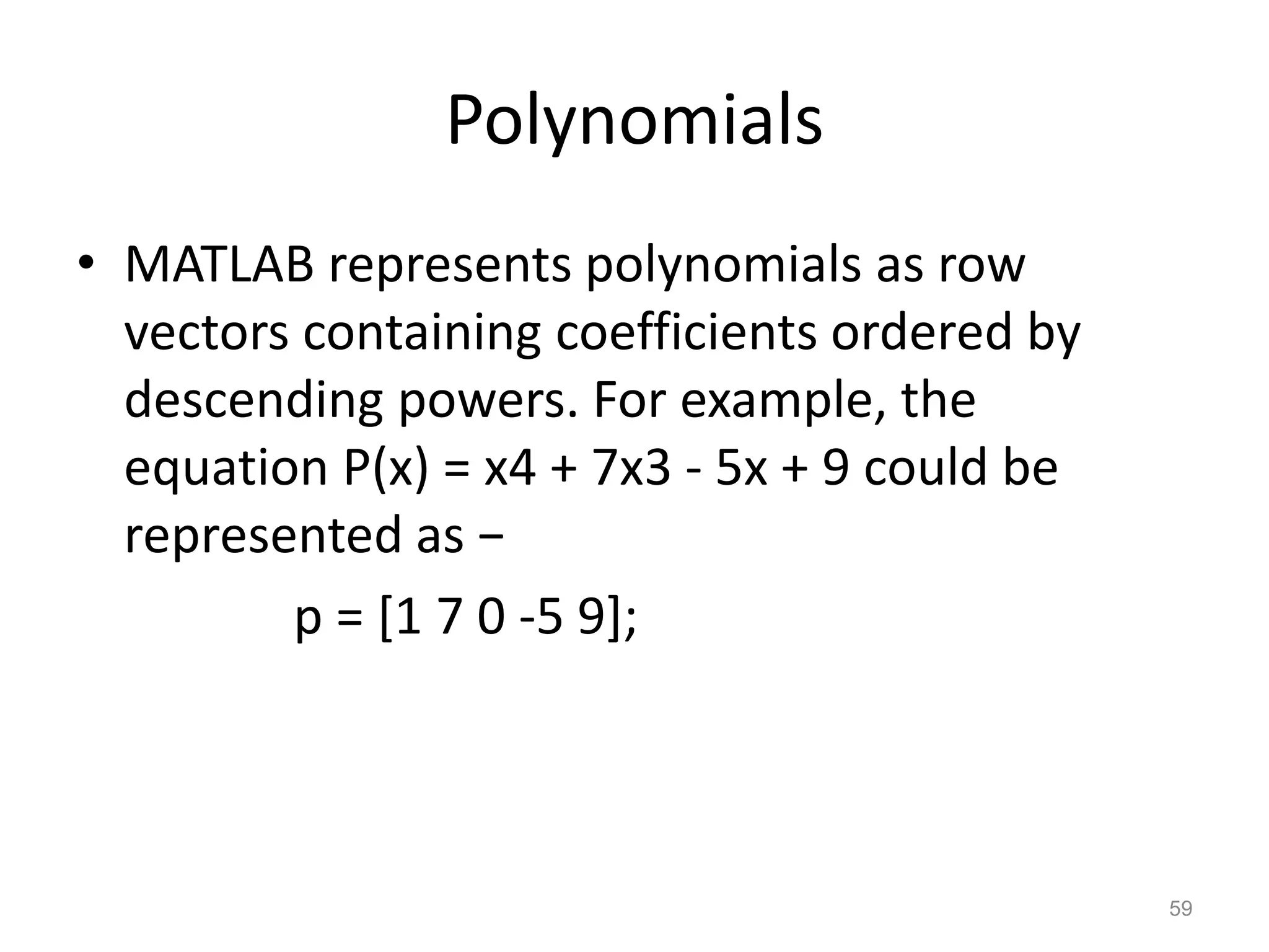 Polynomials
• MATLAB represents polynomials as row
vectors containing coefficients ordered by
descending powers. For example, the
equation P(x) = x4 + 7x3 - 5x + 9 could be
represented as −
p = [1 7 0 -5 9];
59
 