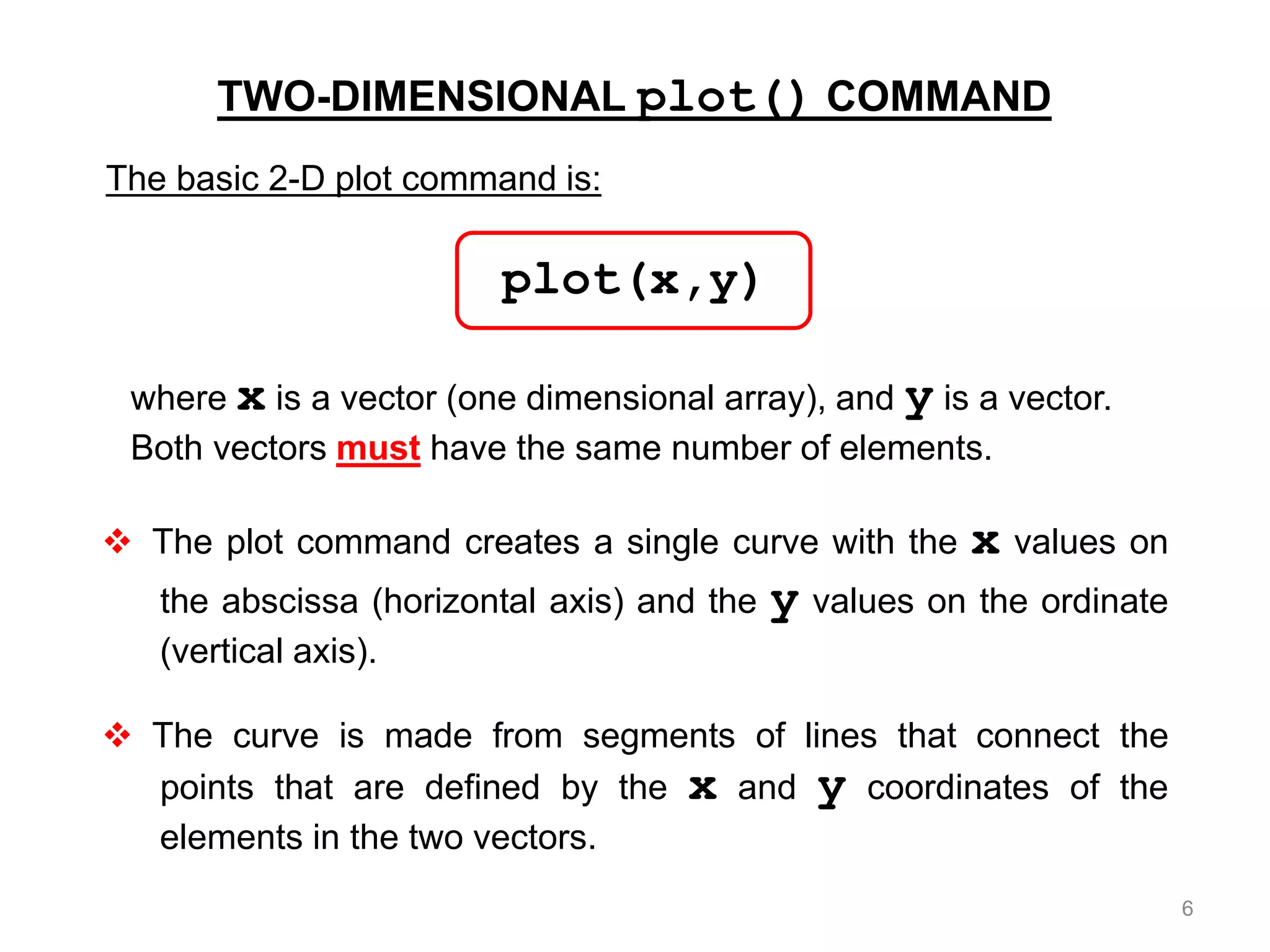 TWO-DIMENSIONAL plot() COMMAND
where x is a vector (one dimensional array), and y is a vector.
Both vectors must have the same number of elements.
 The plot command creates a single curve with the x values on
the abscissa (horizontal axis) and the y values on the ordinate
(vertical axis).
 The curve is made from segments of lines that connect the
points that are defined by the x and y coordinates of the
elements in the two vectors.
The basic 2-D plot command is:
plot(x,y)
6
 