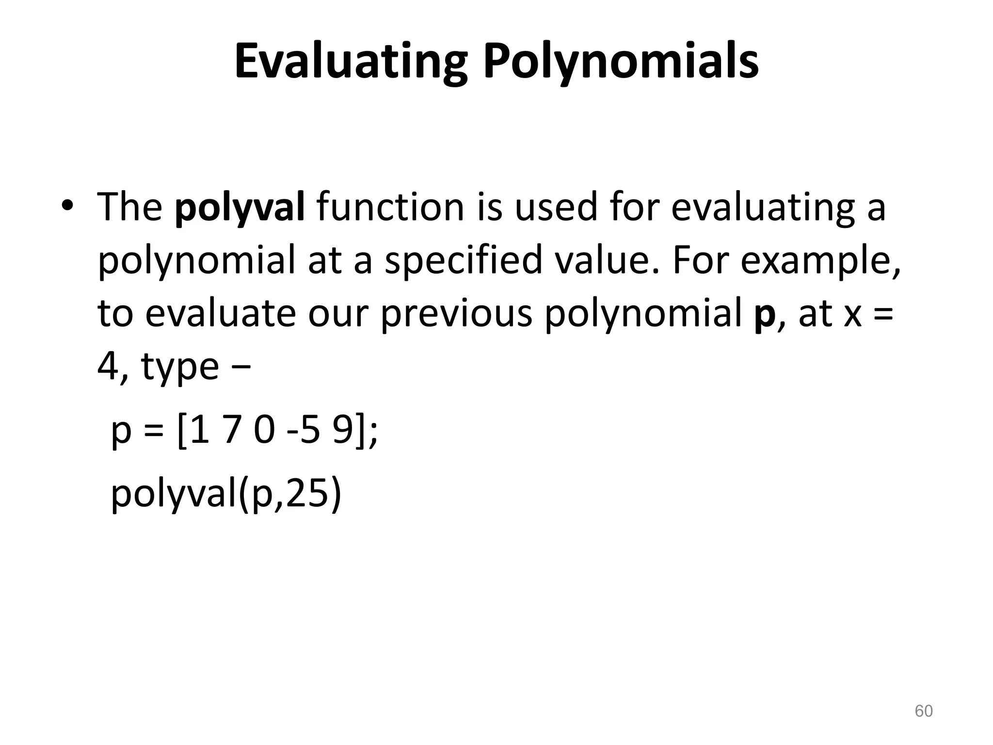 Evaluating Polynomials
• The polyval function is used for evaluating a
polynomial at a specified value. For example,
to evaluate our previous polynomial p, at x =
4, type −
p = [1 7 0 -5 9];
polyval(p,25)
60
 