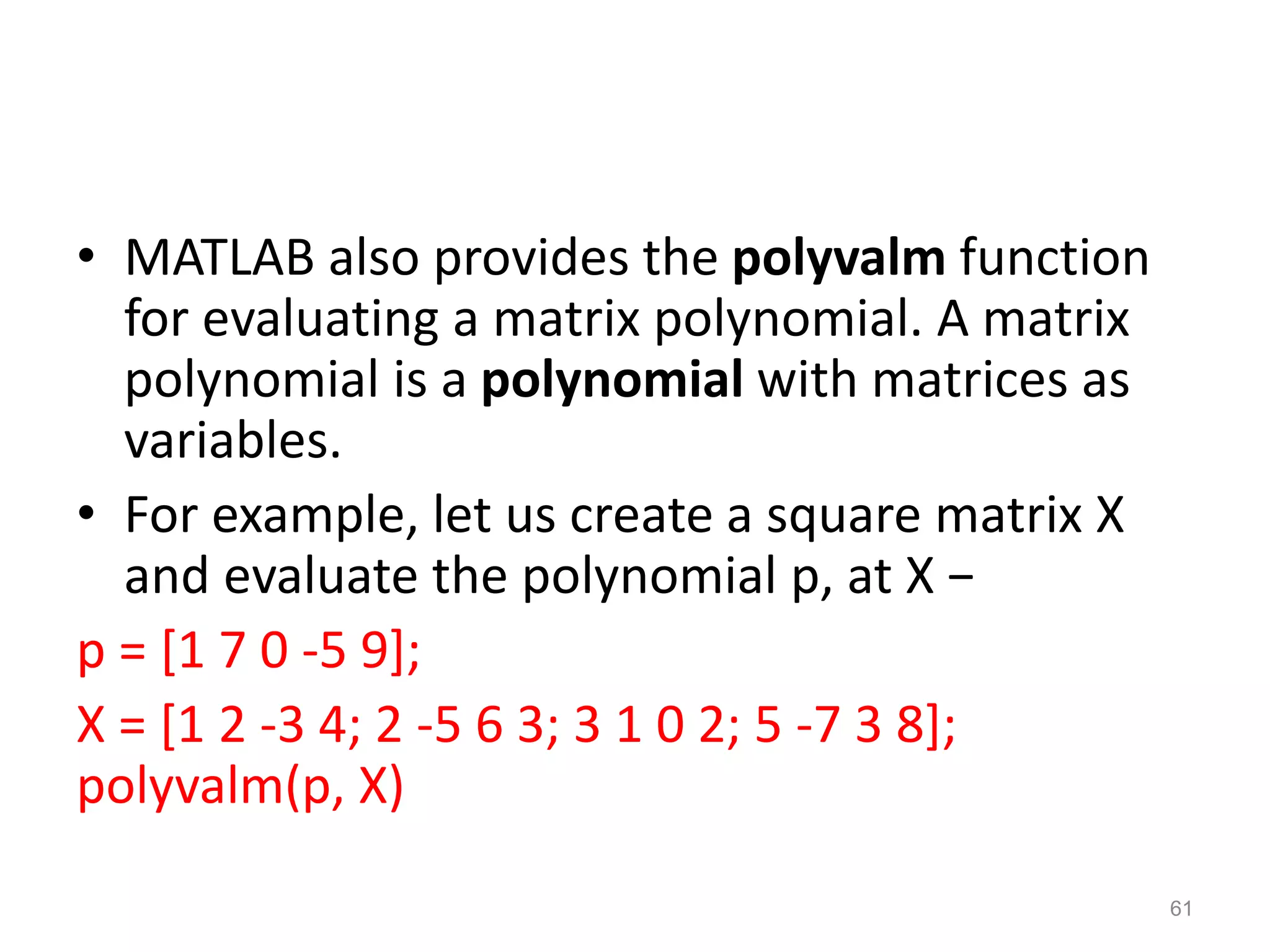 • MATLAB also provides the polyvalm function
for evaluating a matrix polynomial. A matrix
polynomial is a polynomial with matrices as
variables.
• For example, let us create a square matrix X
and evaluate the polynomial p, at X −
p = [1 7 0 -5 9];
X = [1 2 -3 4; 2 -5 6 3; 3 1 0 2; 5 -7 3 8];
polyvalm(p, X)
61
 