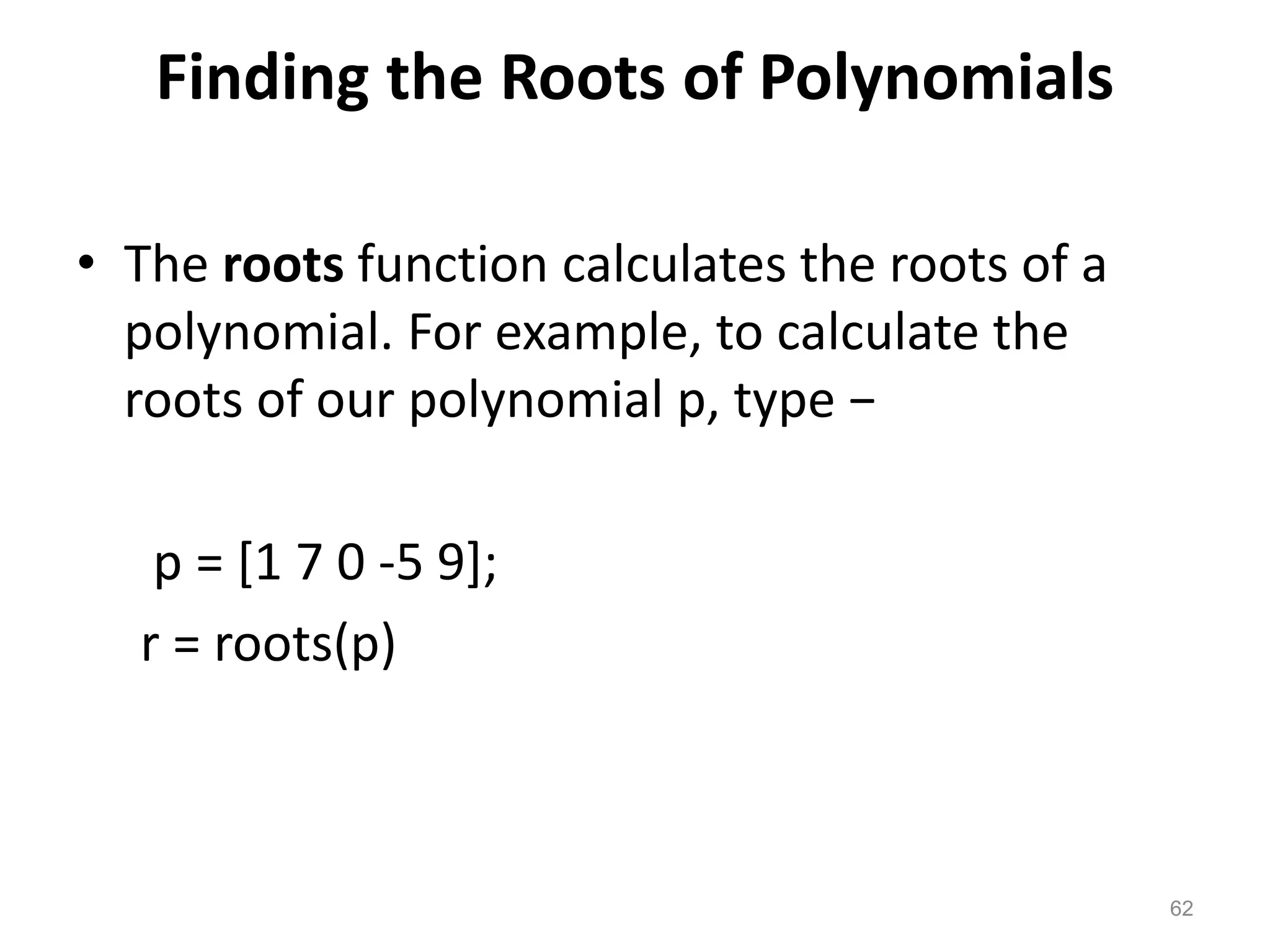 Finding the Roots of Polynomials
• The roots function calculates the roots of a
polynomial. For example, to calculate the
roots of our polynomial p, type −
p = [1 7 0 -5 9];
r = roots(p)
62
 