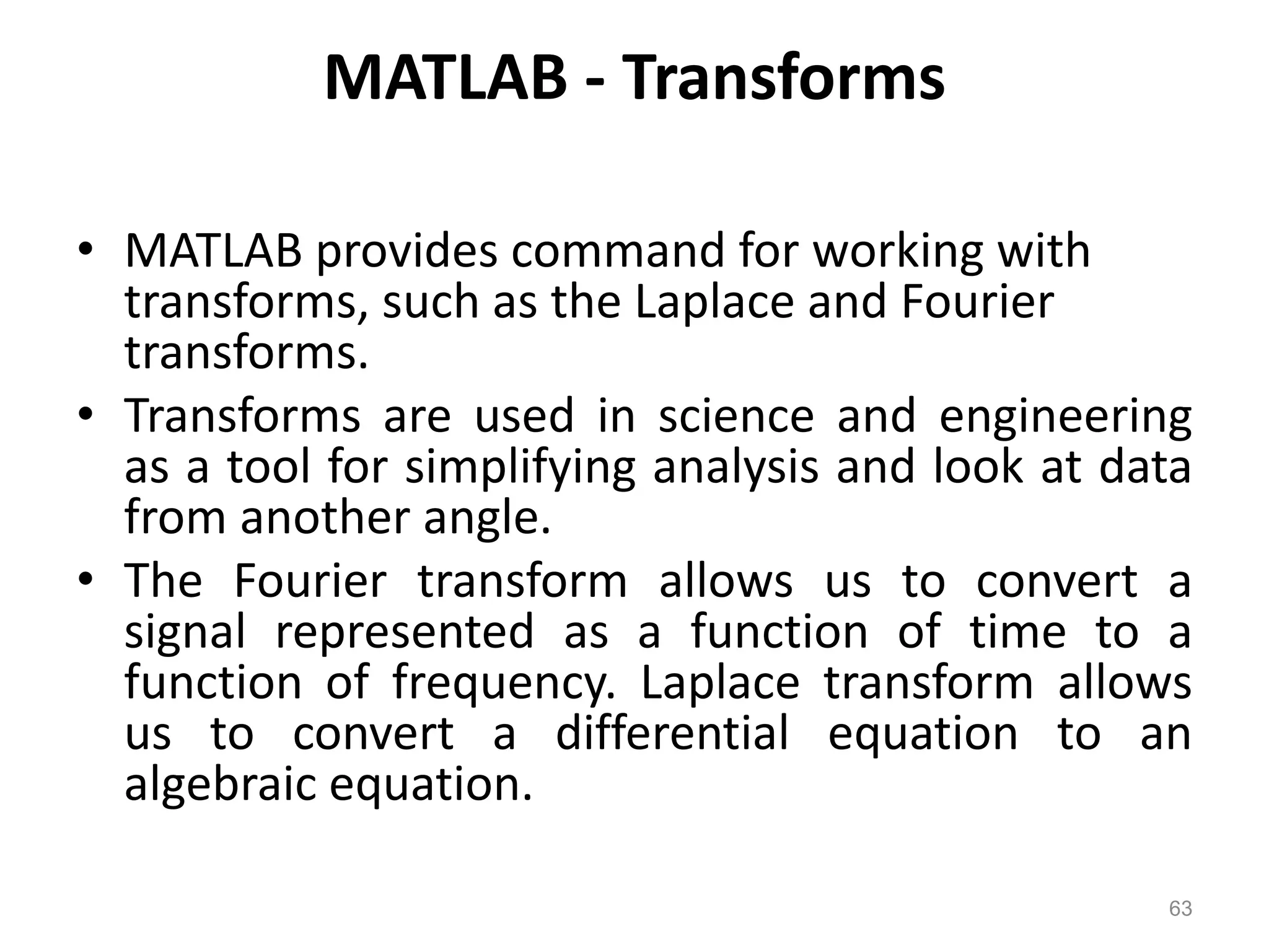 MATLAB - Transforms
• MATLAB provides command for working with
transforms, such as the Laplace and Fourier
transforms.
• Transforms are used in science and engineering
as a tool for simplifying analysis and look at data
from another angle.
• The Fourier transform allows us to convert a
signal represented as a function of time to a
function of frequency. Laplace transform allows
us to convert a differential equation to an
algebraic equation.
63
 