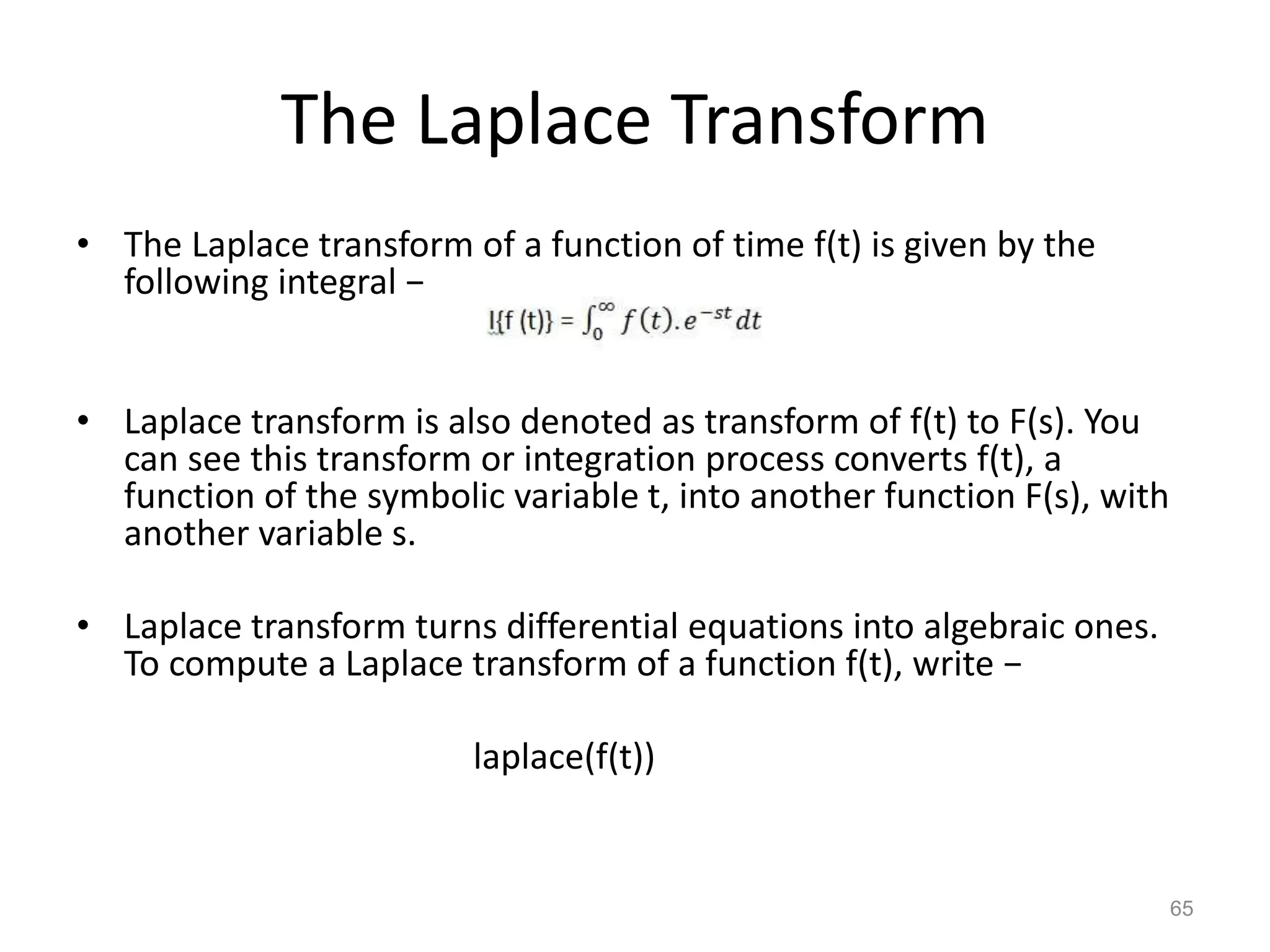 The Laplace Transform
• The Laplace transform of a function of time f(t) is given by the
following integral −
• Laplace transform is also denoted as transform of f(t) to F(s). You
can see this transform or integration process converts f(t), a
function of the symbolic variable t, into another function F(s), with
another variable s.
• Laplace transform turns differential equations into algebraic ones.
To compute a Laplace transform of a function f(t), write −
laplace(f(t))
65
 