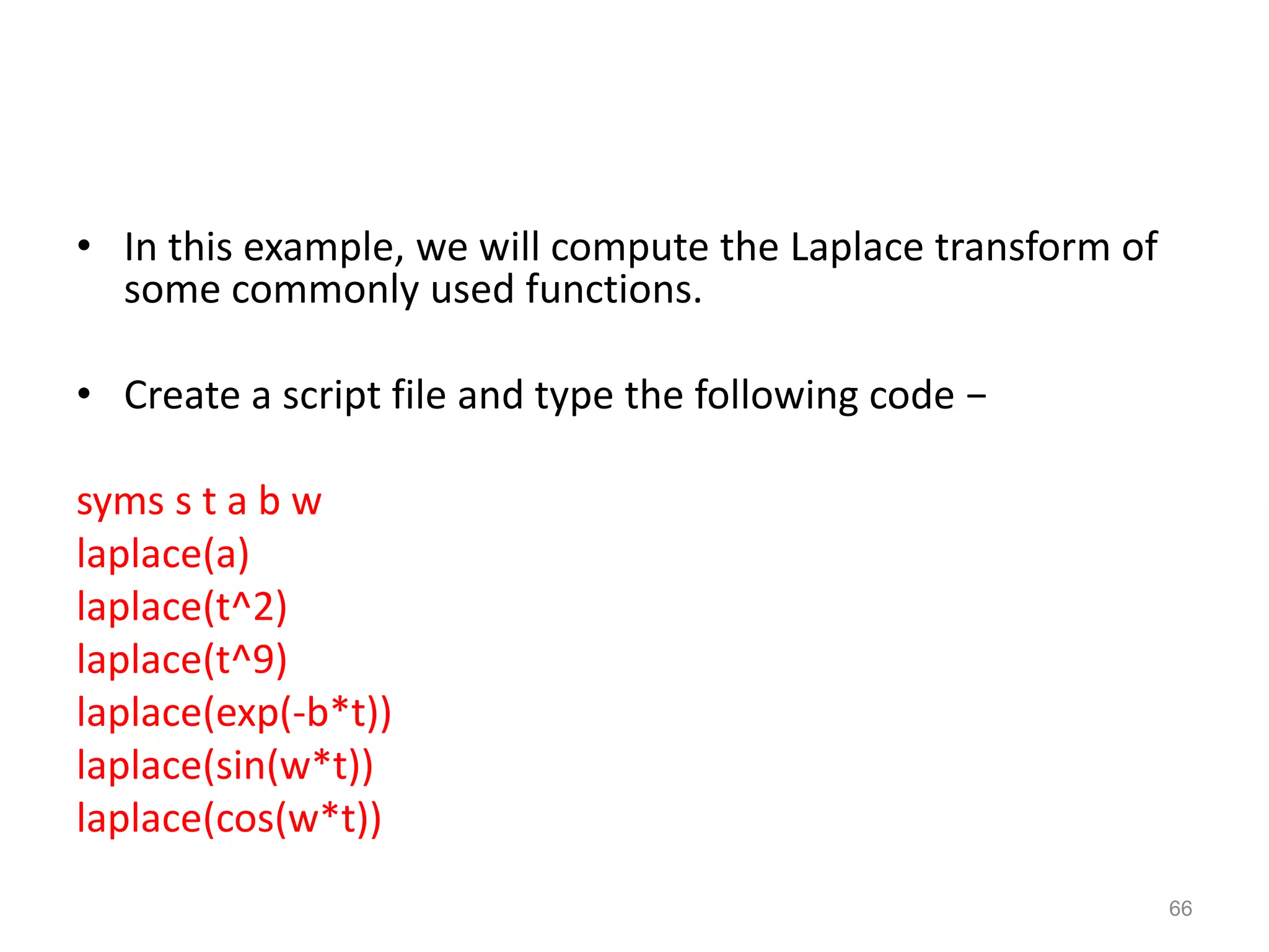 • In this example, we will compute the Laplace transform of
some commonly used functions.
• Create a script file and type the following code −
syms s t a b w
laplace(a)
laplace(t^2)
laplace(t^9)
laplace(exp(-b*t))
laplace(sin(w*t))
laplace(cos(w*t))
66
 
