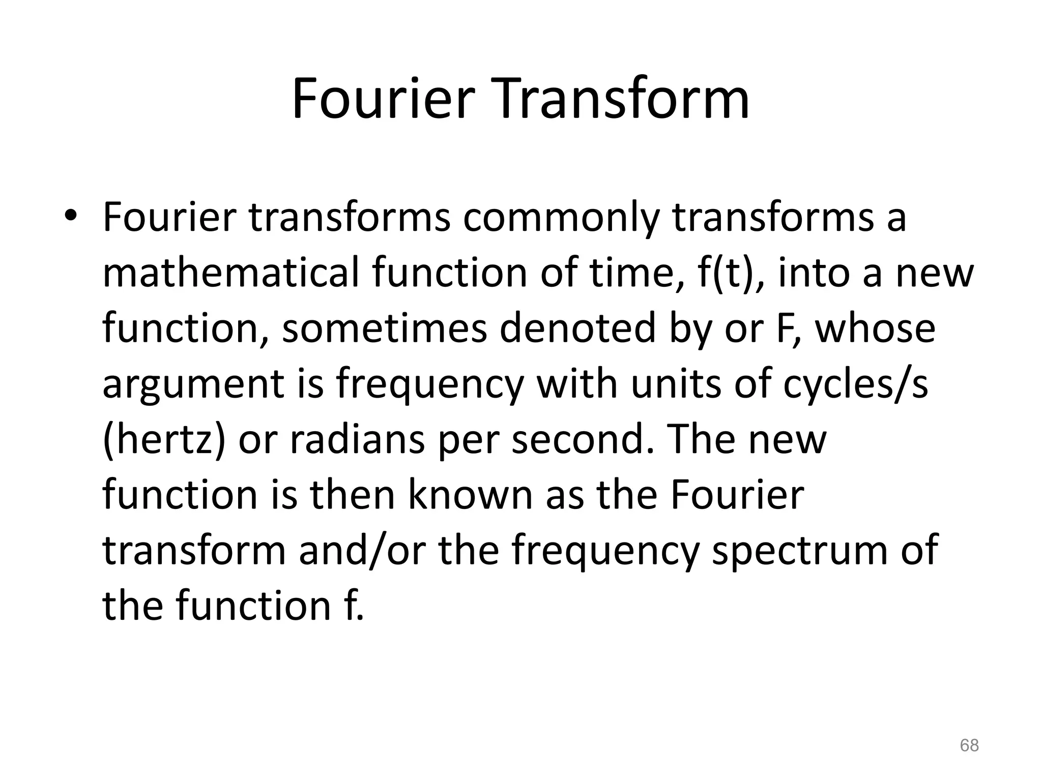 Fourier Transform
• Fourier transforms commonly transforms a
mathematical function of time, f(t), into a new
function, sometimes denoted by or F, whose
argument is frequency with units of cycles/s
(hertz) or radians per second. The new
function is then known as the Fourier
transform and/or the frequency spectrum of
the function f.
68
 