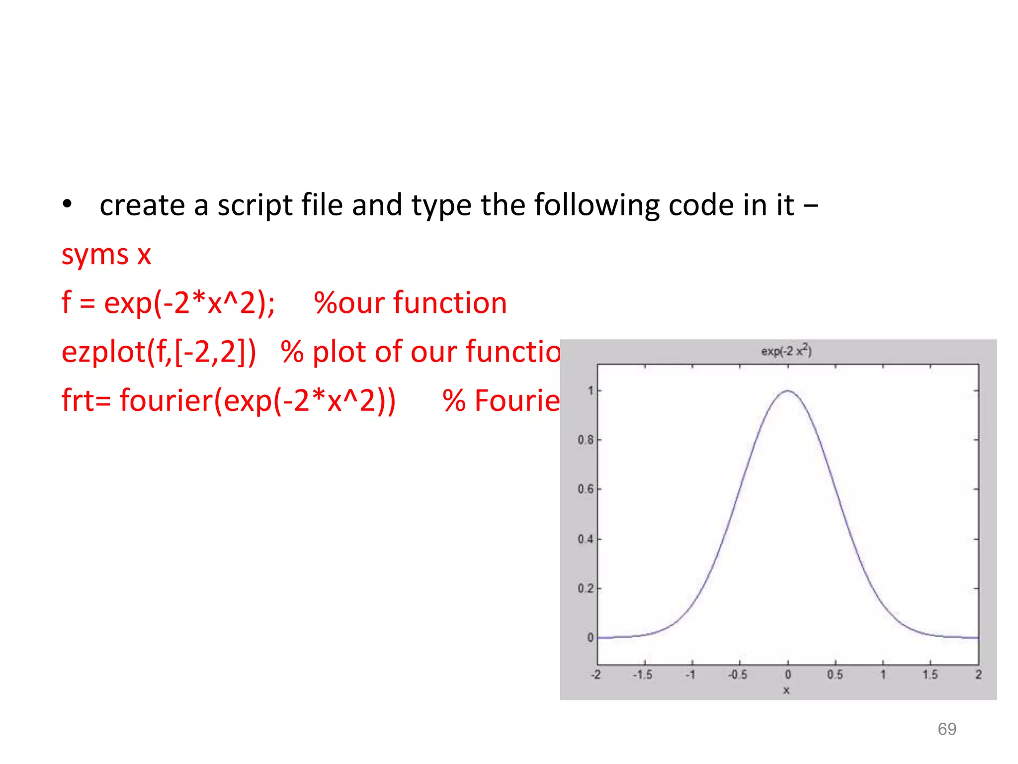 • create a script file and type the following code in it −
syms x
f = exp(-2*x^2); %our function
ezplot(f,[-2,2]) % plot of our function
frt= fourier(exp(-2*x^2)) % Fourier transform
69
 