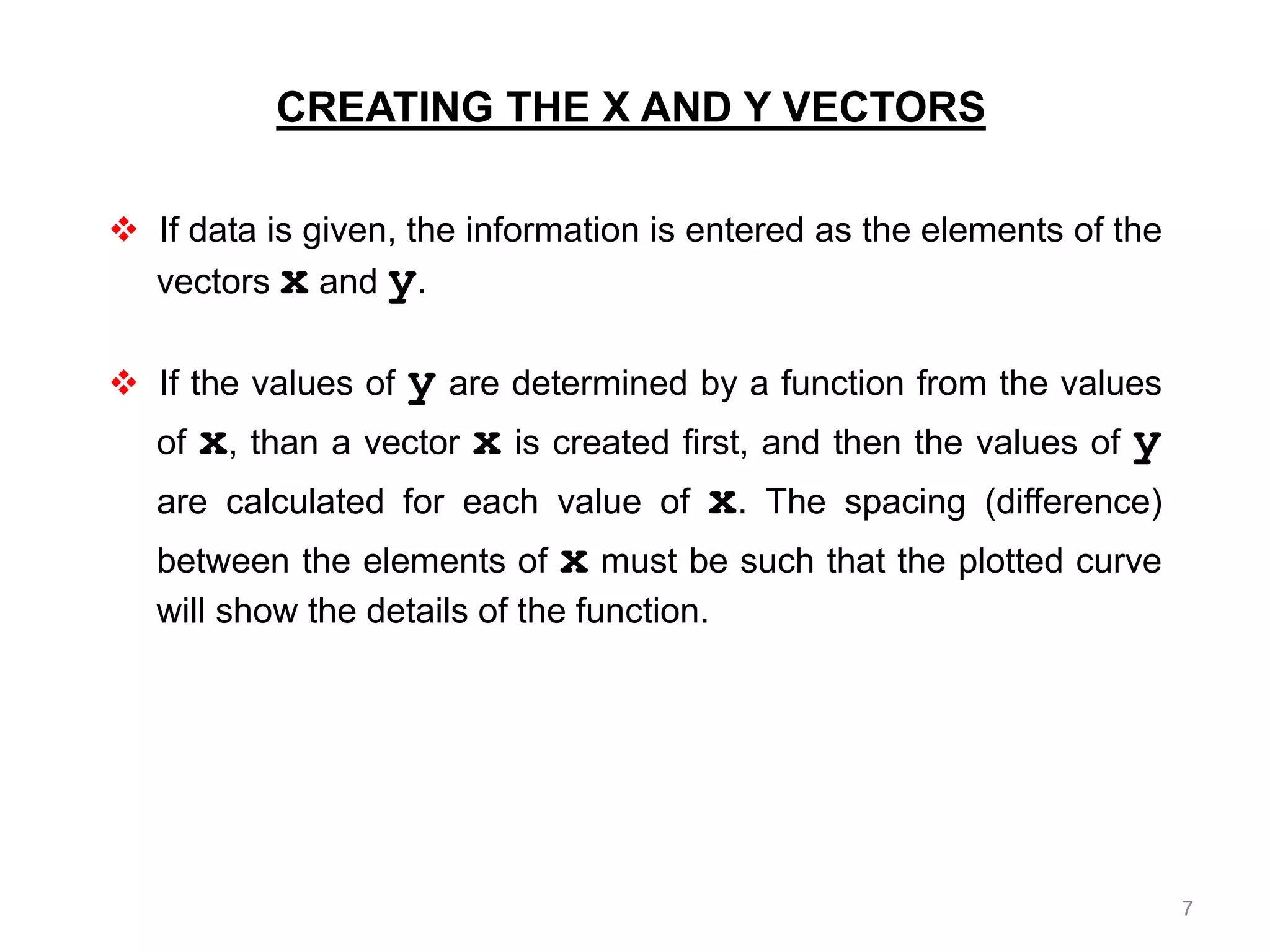  If data is given, the information is entered as the elements of the
vectors x and y.
 If the values of y are determined by a function from the values
of x, than a vector x is created first, and then the values of y
are calculated for each value of x. The spacing (difference)
between the elements of x must be such that the plotted curve
will show the details of the function.
CREATING THE X AND Y VECTORS
7
 