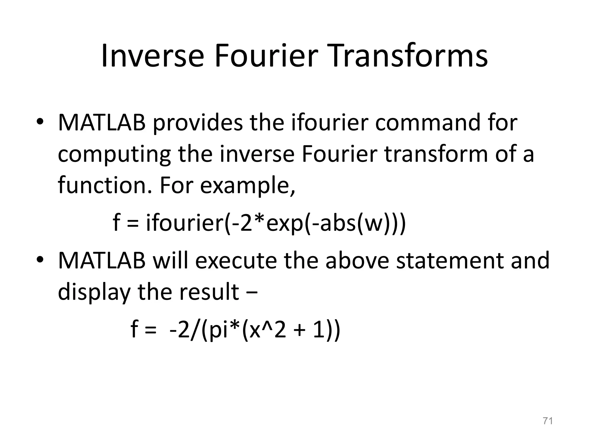Inverse Fourier Transforms
• MATLAB provides the ifourier command for
computing the inverse Fourier transform of a
function. For example,
f = ifourier(-2*exp(-abs(w)))
• MATLAB will execute the above statement and
display the result −
f = -2/(pi*(x^2 + 1))
71
 