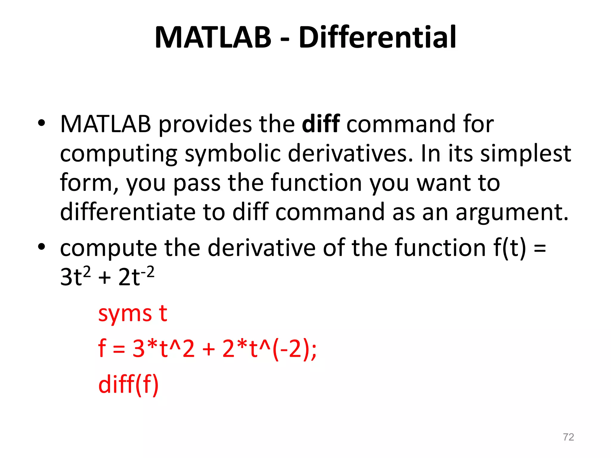 MATLAB - Differential
• MATLAB provides the diff command for
computing symbolic derivatives. In its simplest
form, you pass the function you want to
differentiate to diff command as an argument.
• compute the derivative of the function f(t) =
3t2 + 2t-2
syms t
f = 3*t^2 + 2*t^(-2);
diff(f)
72
 