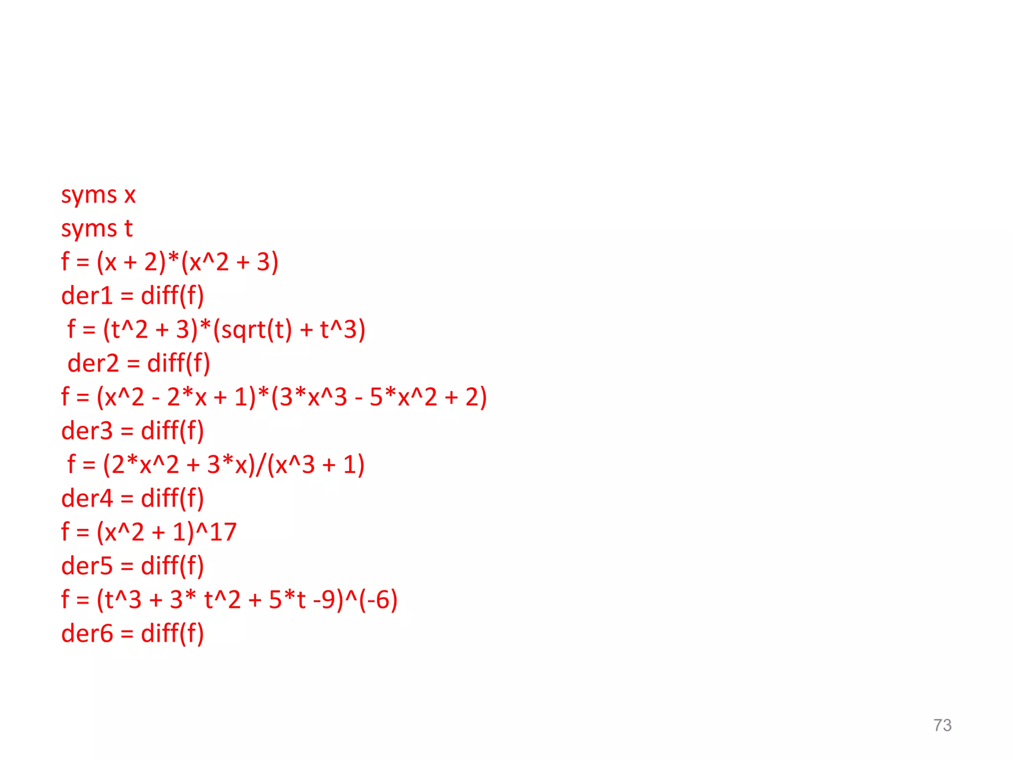 syms x
syms t
f = (x + 2)*(x^2 + 3)
der1 = diff(f)
f = (t^2 + 3)*(sqrt(t) + t^3)
der2 = diff(f)
f = (x^2 - 2*x + 1)*(3*x^3 - 5*x^2 + 2)
der3 = diff(f)
f = (2*x^2 + 3*x)/(x^3 + 1)
der4 = diff(f)
f = (x^2 + 1)^17
der5 = diff(f)
f = (t^3 + 3* t^2 + 5*t -9)^(-6)
der6 = diff(f)
73
 