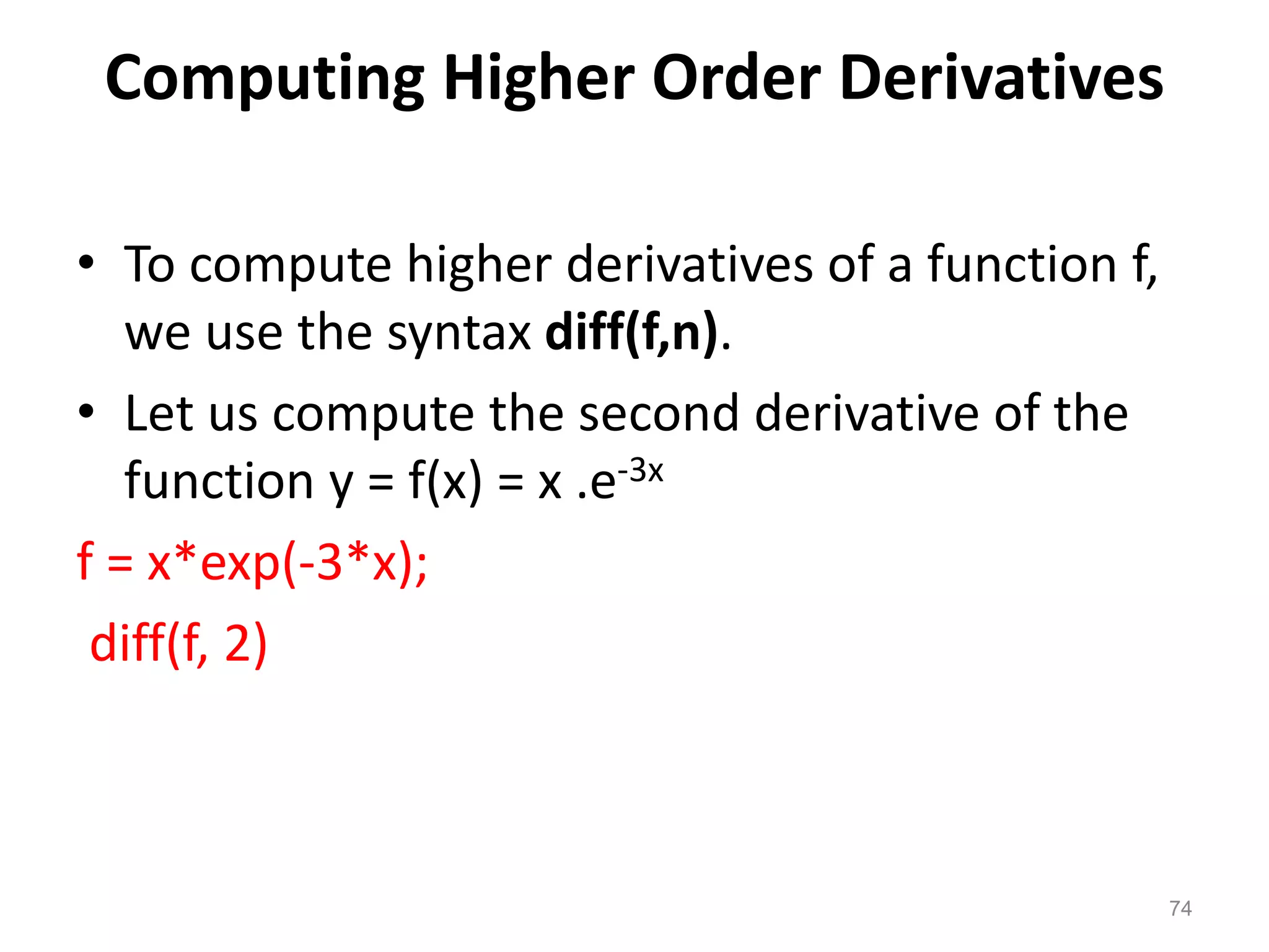 Computing Higher Order Derivatives
• To compute higher derivatives of a function f,
we use the syntax diff(f,n).
• Let us compute the second derivative of the
function y = f(x) = x .e-3x
f = x*exp(-3*x);
diff(f, 2)
74
 