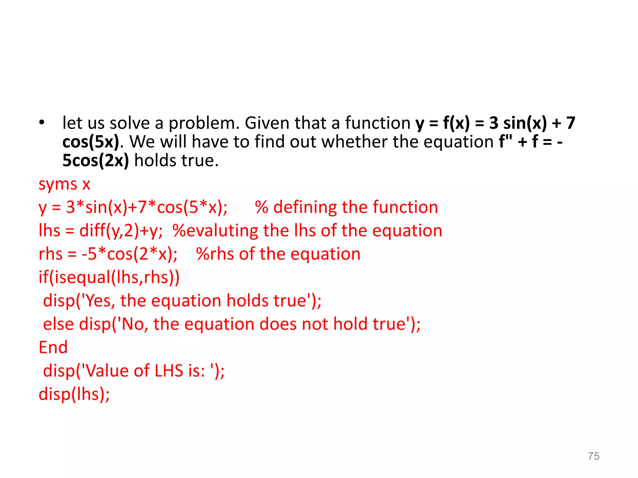 • let us solve a problem. Given that a function y = f(x) = 3 sin(x) + 7
cos(5x). We will have to find out whether the equation f" + f = -
5cos(2x) holds true.
syms x
y = 3*sin(x)+7*cos(5*x); % defining the function
lhs = diff(y,2)+y; %evaluting the lhs of the equation
rhs = -5*cos(2*x); %rhs of the equation
if(isequal(lhs,rhs))
disp('Yes, the equation holds true');
else disp('No, the equation does not hold true');
End
disp('Value of LHS is: ');
disp(lhs);
75
 