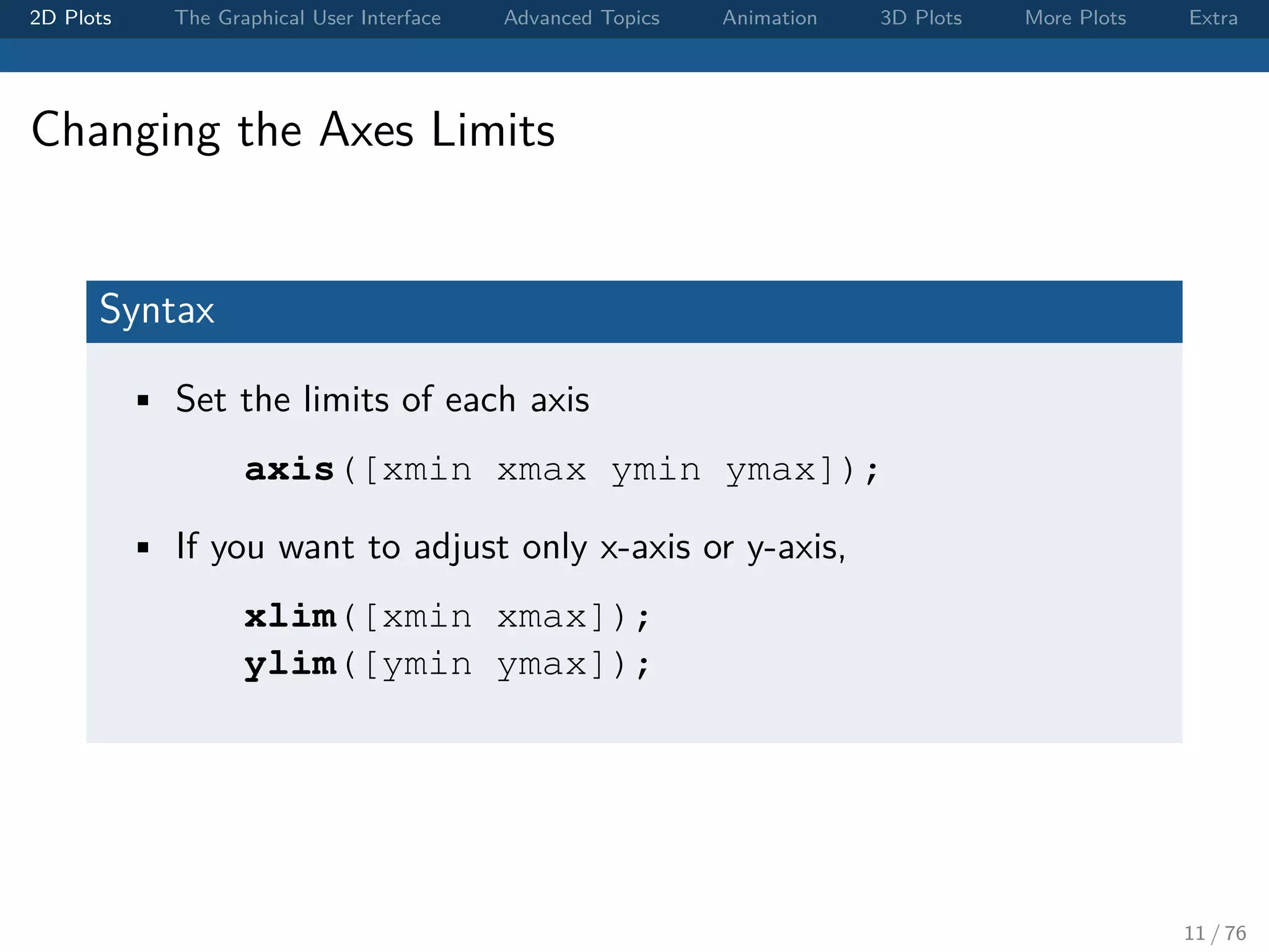 2D Plots The Graphical User Interface Advanced Topics Animation 3D Plots More Plots Extra Changing the Axes Limits Syntax • Set the limits of each axis axis([xmin xmax ymin ymax]); • If you want to adjust only x-axis or y-axis, xlim([xmin xmax]); ylim([ymin ymax]); 11 / 76 