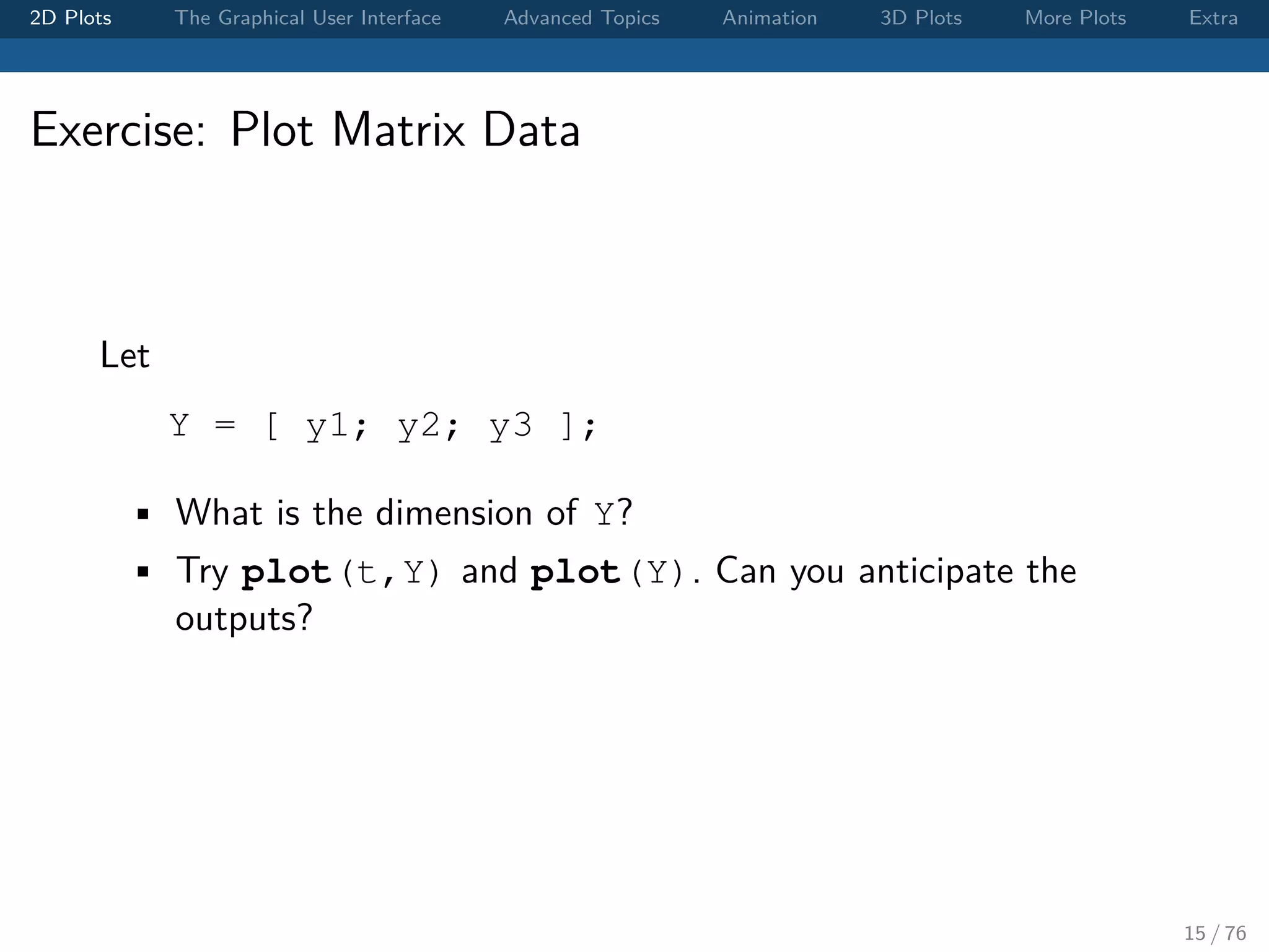 2D Plots The Graphical User Interface Advanced Topics Animation 3D Plots More Plots Extra Exercise: Plot Matrix Data Let Y = [ y1; y2; y3 ]; • What is the dimension of Y? • Try plot(t,Y) and plot(Y). Can you anticipate the outputs? 15 / 76 