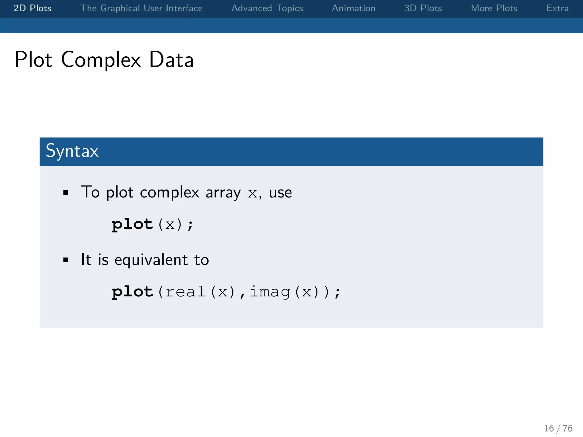 2D Plots The Graphical User Interface Advanced Topics Animation 3D Plots More Plots Extra Plot Complex Data Syntax • To plot complex array x, use plot(x); • It is equivalent to plot(real(x),imag(x)); 16 / 76 