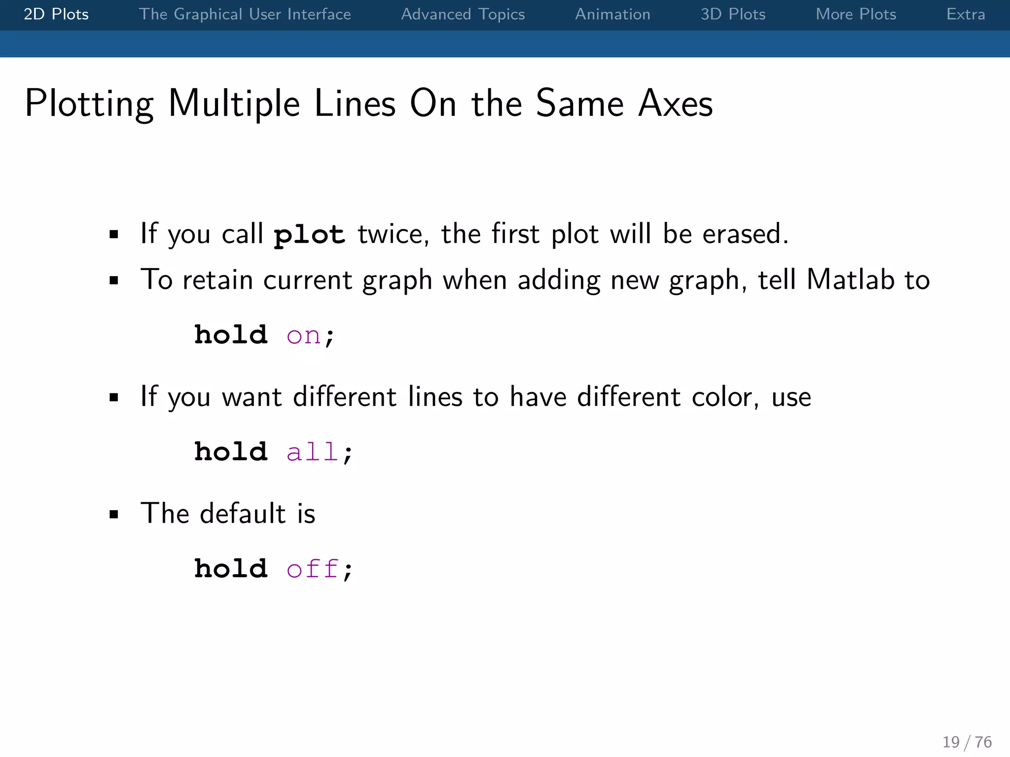 2D Plots The Graphical User Interface Advanced Topics Animation 3D Plots More Plots Extra Plotting Multiple Lines On the Same Axes • If you call plot twice, the ﬁrst plot will be erased. • To retain current graph when adding new graph, tell Matlab to hold on; • If you want diﬀerent lines to have diﬀerent color, use hold all; • The default is hold off; 19 / 76 