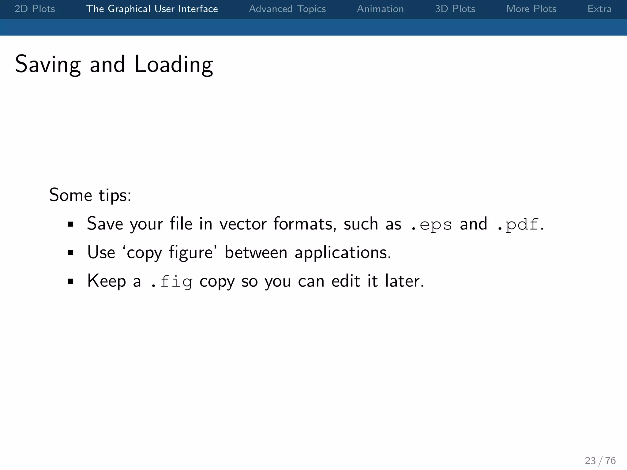 2D Plots The Graphical User Interface Advanced Topics Animation 3D Plots More Plots Extra Saving and Loading Some tips: • Save your ﬁle in vector formats, such as .eps and .pdf. • Use ‘copy ﬁgure’ between applications. • Keep a .fig copy so you can edit it later. 23 / 76 