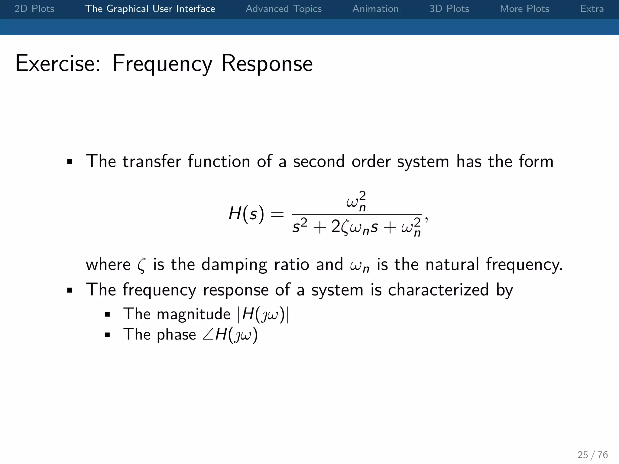 2D Plots The Graphical User Interface Advanced Topics Animation 3D Plots More Plots Extra Exercise: Frequency Response • The transfer function of a second order system has the form H(s) = ω2 n s2 + 2ζωns + ω2 n , where ζ is the damping ratio and ωn is the natural frequency. • The frequency response of a system is characterized by • The magnitude |H(ω)| • The phase ∠H(ω) 25 / 76 