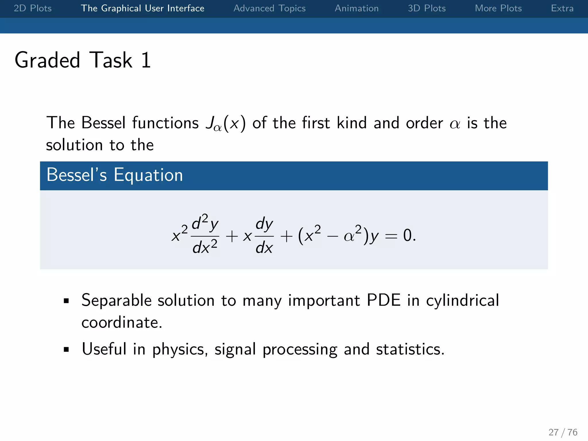 2D Plots The Graphical User Interface Advanced Topics Animation 3D Plots More Plots Extra Graded Task 1 The Bessel functions Jα(x) of the ﬁrst kind and order α is the solution to the Bessel’s Equation x2 d2y dx2 + x dy dx + (x2 − α2 )y = 0. • Separable solution to many important PDE in cylindrical coordinate. • Useful in physics, signal processing and statistics. 27 / 76 