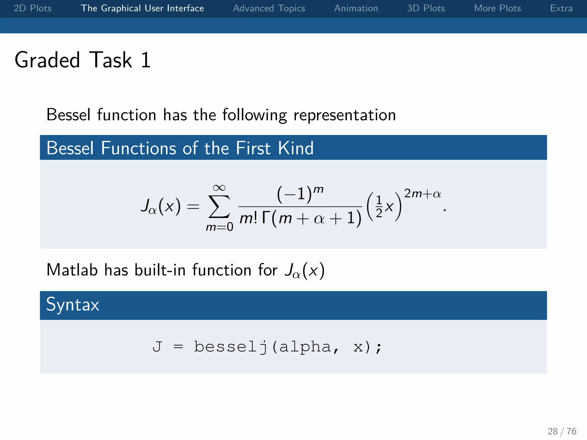 2D Plots The Graphical User Interface Advanced Topics Animation 3D Plots More Plots Extra Graded Task 1 Bessel function has the following representation Bessel Functions of the First Kind Jα(x) = ∞ m=0 (−1)m m! Γ(m + α + 1) 1 2 x 2m+α . Matlab has built-in function for Jα(x) Syntax J = besselj(alpha, x); 28 / 76 