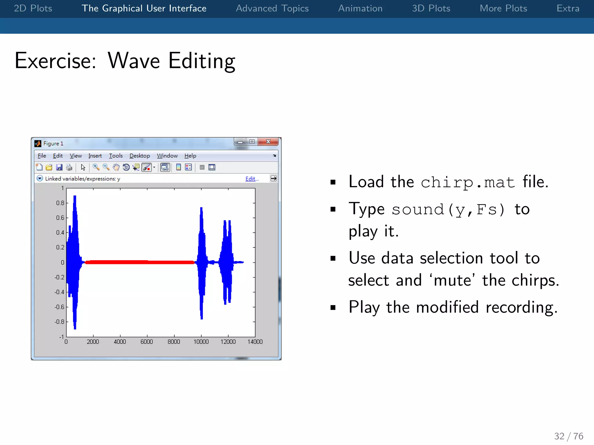 2D Plots The Graphical User Interface Advanced Topics Animation 3D Plots More Plots Extra Exercise: Wave Editing • Load the chirp.mat ﬁle. • Type sound(y,Fs) to play it. • Use data selection tool to select and ‘mute’ the chirps. • Play the modiﬁed recording. 32 / 76 