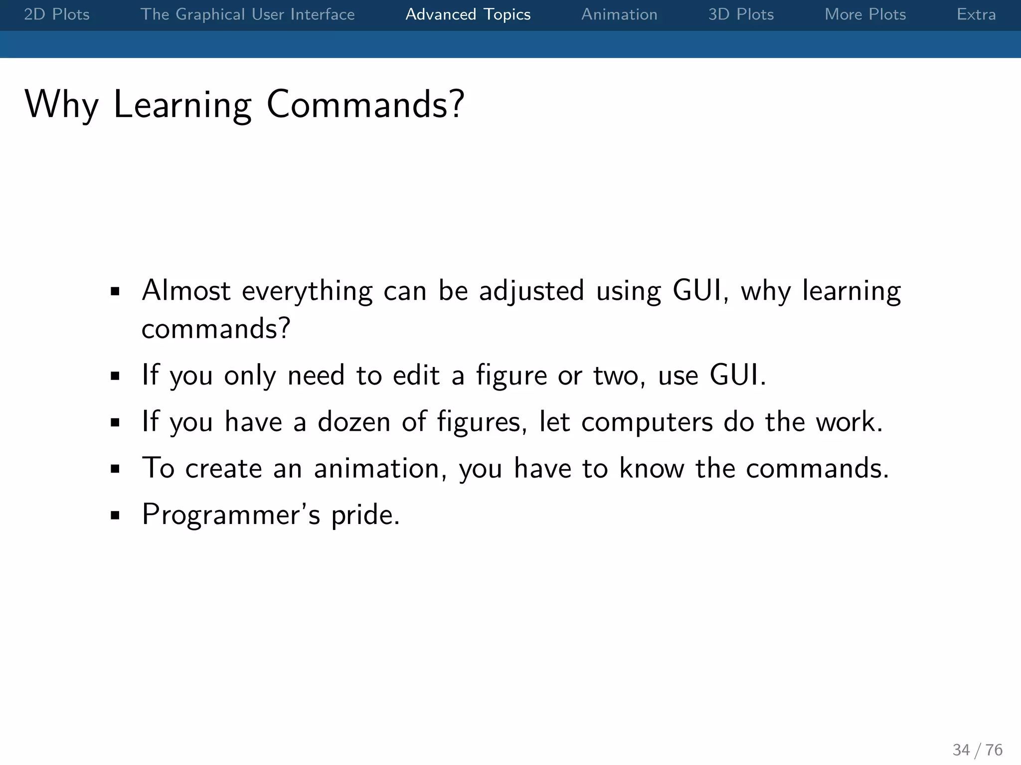2D Plots The Graphical User Interface Advanced Topics Animation 3D Plots More Plots Extra Why Learning Commands? • Almost everything can be adjusted using GUI, why learning commands? • If you only need to edit a ﬁgure or two, use GUI. • If you have a dozen of ﬁgures, let computers do the work. • To create an animation, you have to know the commands. • Programmer’s pride. 34 / 76 