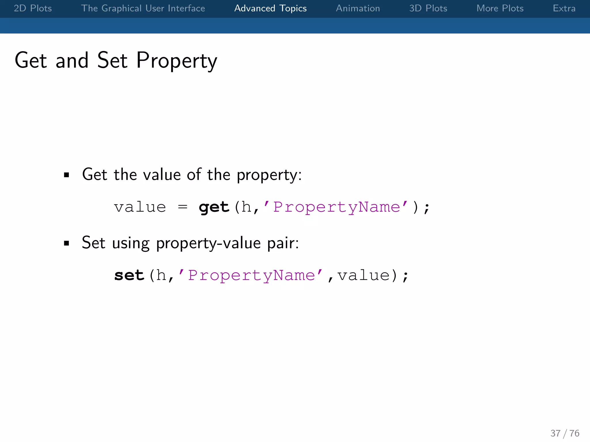2D Plots The Graphical User Interface Advanced Topics Animation 3D Plots More Plots Extra Get and Set Property • Get the value of the property: value = get(h,’PropertyName’); • Set using property-value pair: set(h,’PropertyName’,value); 37 / 76 