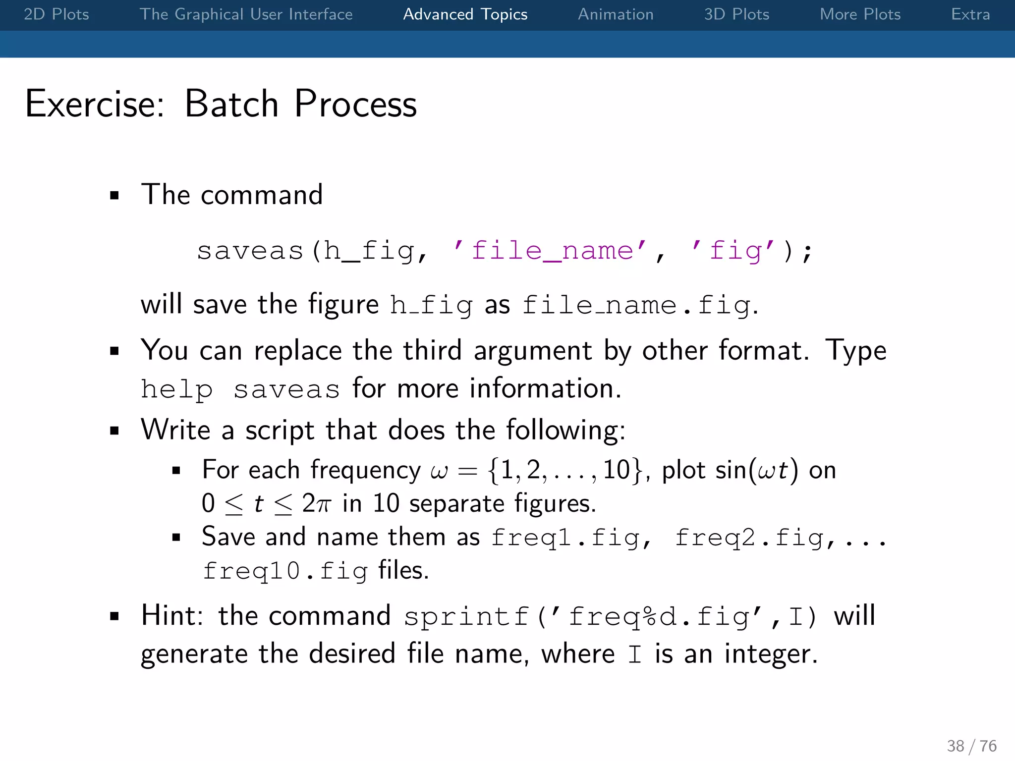 2D Plots The Graphical User Interface Advanced Topics Animation 3D Plots More Plots Extra Exercise: Batch Process • The command saveas(h_fig, ’file_name’, ’fig’); will save the ﬁgure h fig as file name.fig. • You can replace the third argument by other format. Type help saveas for more information. • Write a script that does the following: • For each frequency ω = {1, 2, . . . , 10}, plot sin(ωt) on 0 ≤ t ≤ 2π in 10 separate ﬁgures. • Save and name them as freq1.fig, freq2.fig,... freq10.fig ﬁles. • Hint: the command sprintf(’freq%d.fig’,I) will generate the desired ﬁle name, where I is an integer. 38 / 76 