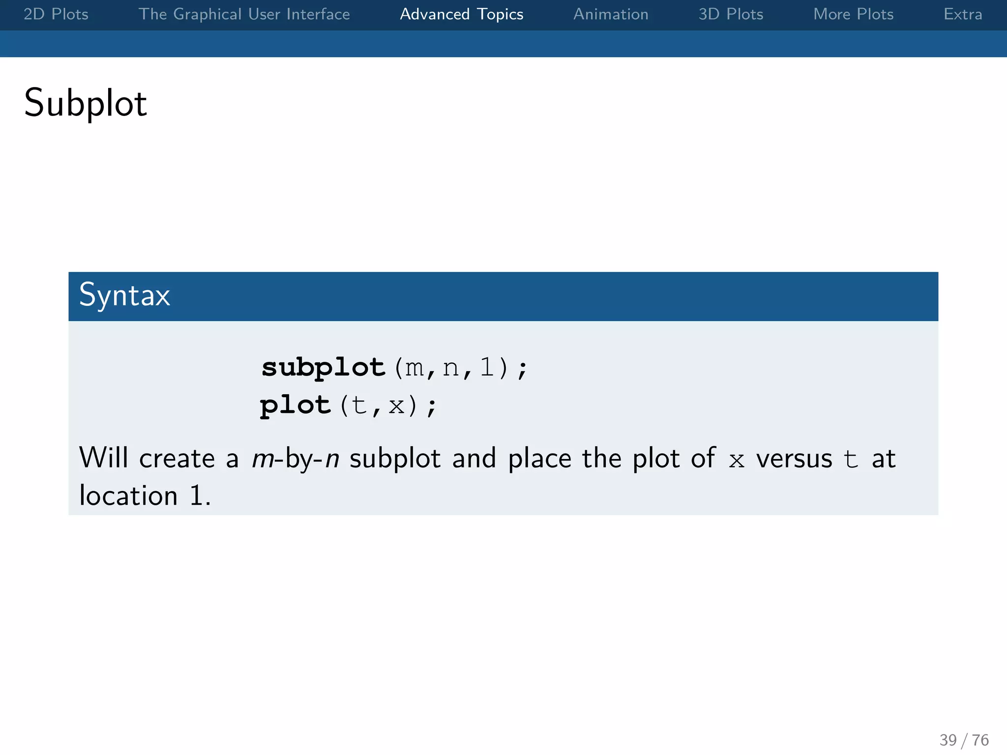2D Plots The Graphical User Interface Advanced Topics Animation 3D Plots More Plots Extra Subplot Syntax subplot(m,n,1); plot(t,x); Will create a m-by-n subplot and place the plot of x versus t at location 1. 39 / 76 