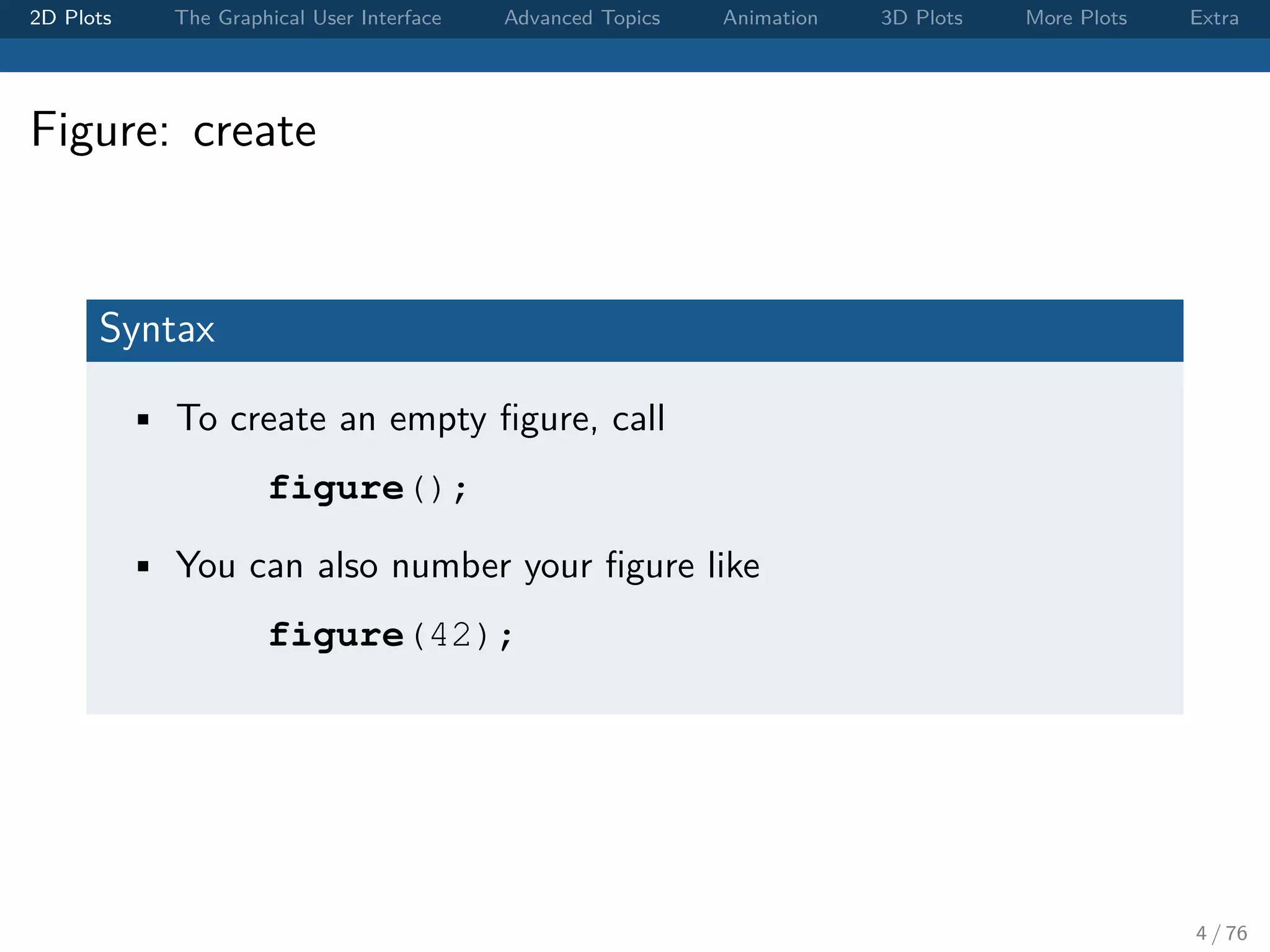 2D Plots The Graphical User Interface Advanced Topics Animation 3D Plots More Plots Extra Figure: create Syntax • To create an empty ﬁgure, call figure(); • You can also number your ﬁgure like figure(42); 4 / 76 