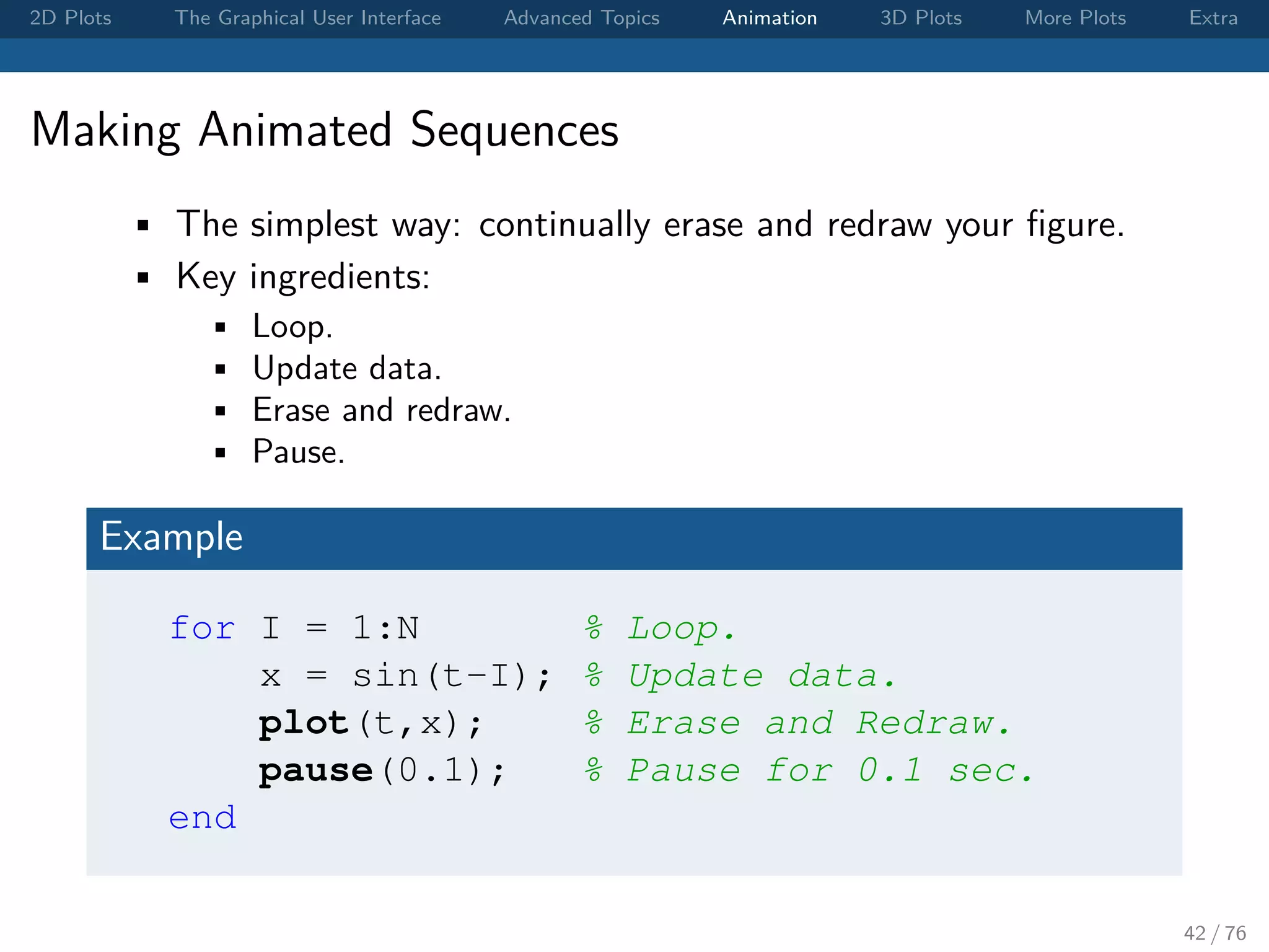 2D Plots The Graphical User Interface Advanced Topics Animation 3D Plots More Plots Extra Making Animated Sequences • The simplest way: continually erase and redraw your ﬁgure. • Key ingredients: • Loop. • Update data. • Erase and redraw. • Pause. Example for I = 1:N % Loop. x = sin(t-I); % Update data. plot(t,x); % Erase and Redraw. pause(0.1); % Pause for 0.1 sec. end 42 / 76 