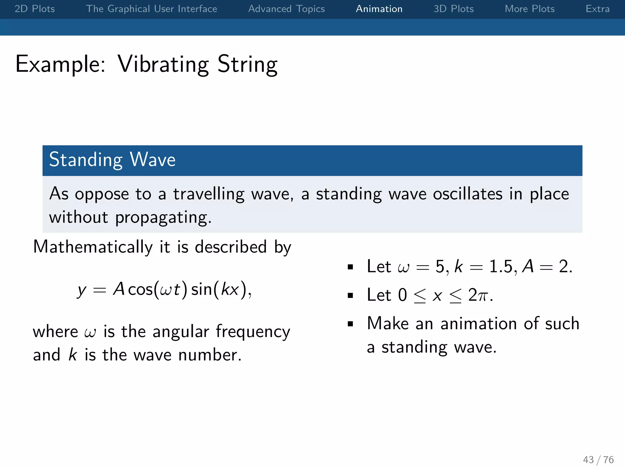 2D Plots The Graphical User Interface Advanced Topics Animation 3D Plots More Plots Extra Example: Vibrating String Standing Wave As oppose to a travelling wave, a standing wave oscillates in place without propagating. Mathematically it is described by y = A cos(ωt) sin(kx), where ω is the angular frequency and k is the wave number. • Let ω = 5, k = 1.5, A = 2. • Let 0 ≤ x ≤ 2π. • Make an animation of such a standing wave. 43 / 76 
