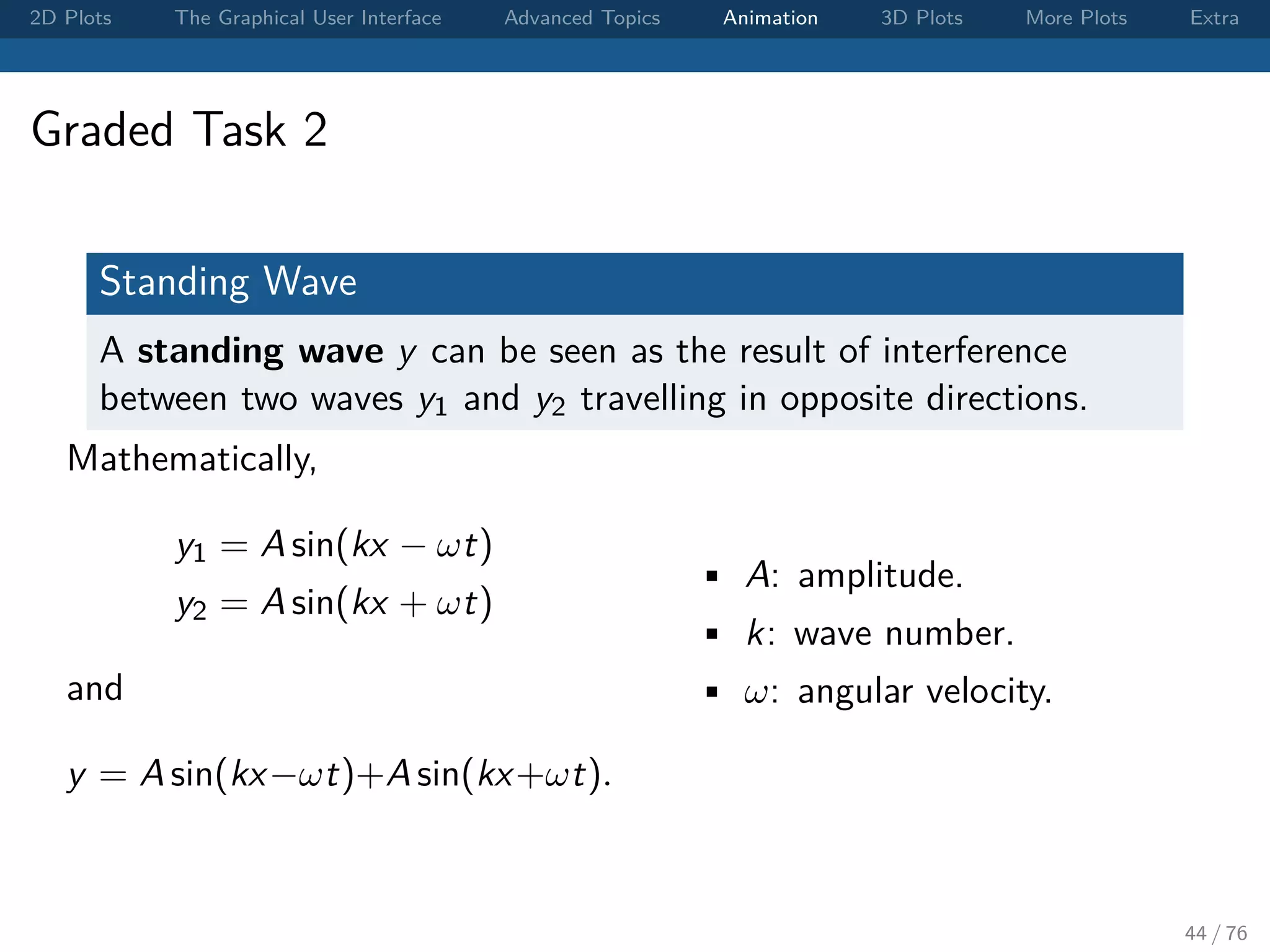 2D Plots The Graphical User Interface Advanced Topics Animation 3D Plots More Plots Extra Graded Task 2 Standing Wave A standing wave y can be seen as the result of interference between two waves y1 and y2 travelling in opposite directions. Mathematically, y1 = A sin(kx − ωt) y2 = A sin(kx + ωt) and y = A sin(kx−ωt)+A sin(kx+ωt). • A: amplitude. • k: wave number. • ω: angular velocity. 44 / 76 