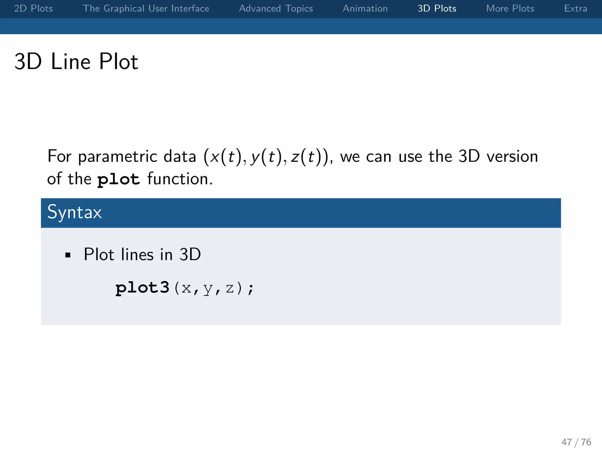 2D Plots The Graphical User Interface Advanced Topics Animation 3D Plots More Plots Extra 3D Line Plot For parametric data (x(t), y(t), z(t)), we can use the 3D version of the plot function. Syntax • Plot lines in 3D plot3(x,y,z); 47 / 76 