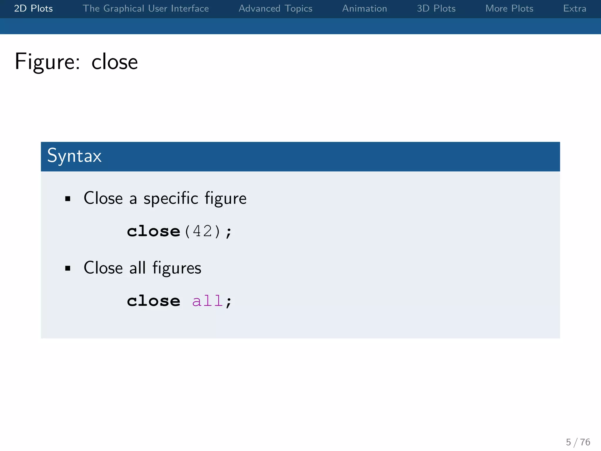 2D Plots The Graphical User Interface Advanced Topics Animation 3D Plots More Plots Extra Figure: close Syntax • Close a speciﬁc ﬁgure close(42); • Close all ﬁgures close all; 5 / 76 