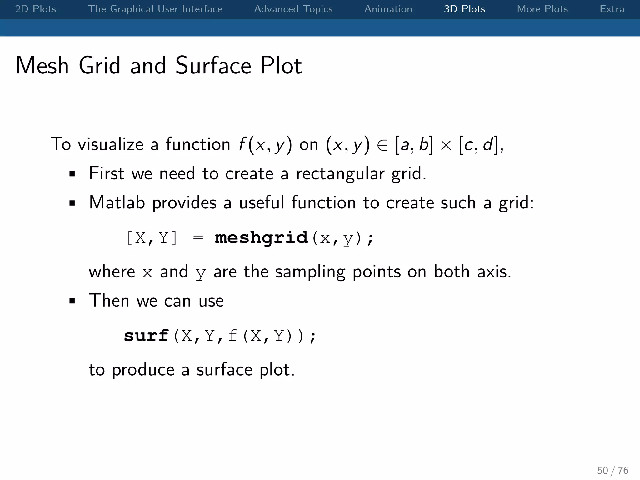 2D Plots The Graphical User Interface Advanced Topics Animation 3D Plots More Plots Extra Mesh Grid and Surface Plot To visualize a function f (x, y) on (x, y) ∈ [a, b] × [c, d], • First we need to create a rectangular grid. • Matlab provides a useful function to create such a grid: [X,Y] = meshgrid(x,y); where x and y are the sampling points on both axis. • Then we can use surf(X,Y,f(X,Y)); to produce a surface plot. 50 / 76 
